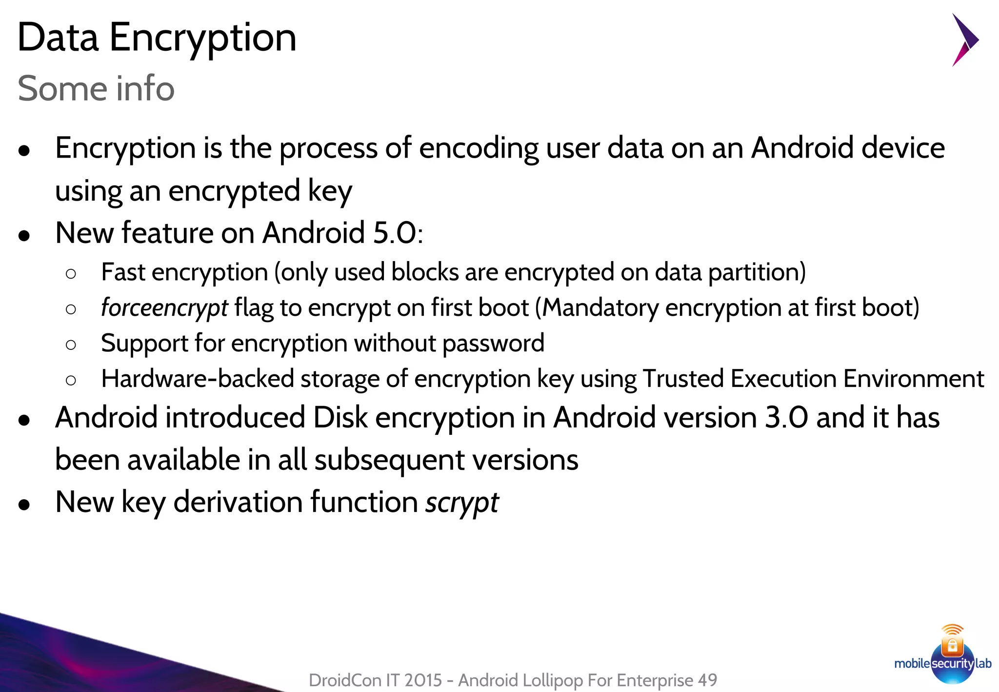 Data Encryption
● Encryption is the process of encoding user data on an Android device
using an encrypted key
● New feature on Android 5.0:
○ Fast encryption (only used blocks are encrypted on data partition)
○ forceencrypt flag to encrypt on first boot (Mandatory encryption at first boot)
○ Support for encryption without password
○ Hardware-backed storage of encryption key using Trusted Execution Environment
● Android introduced Disk encryption in Android version 3.0 and it has
been available in all subsequent versions
● New key derivation function scrypt
DroidCon IT 2015 - Android Lollipop For Enterprise 49
Some info
 