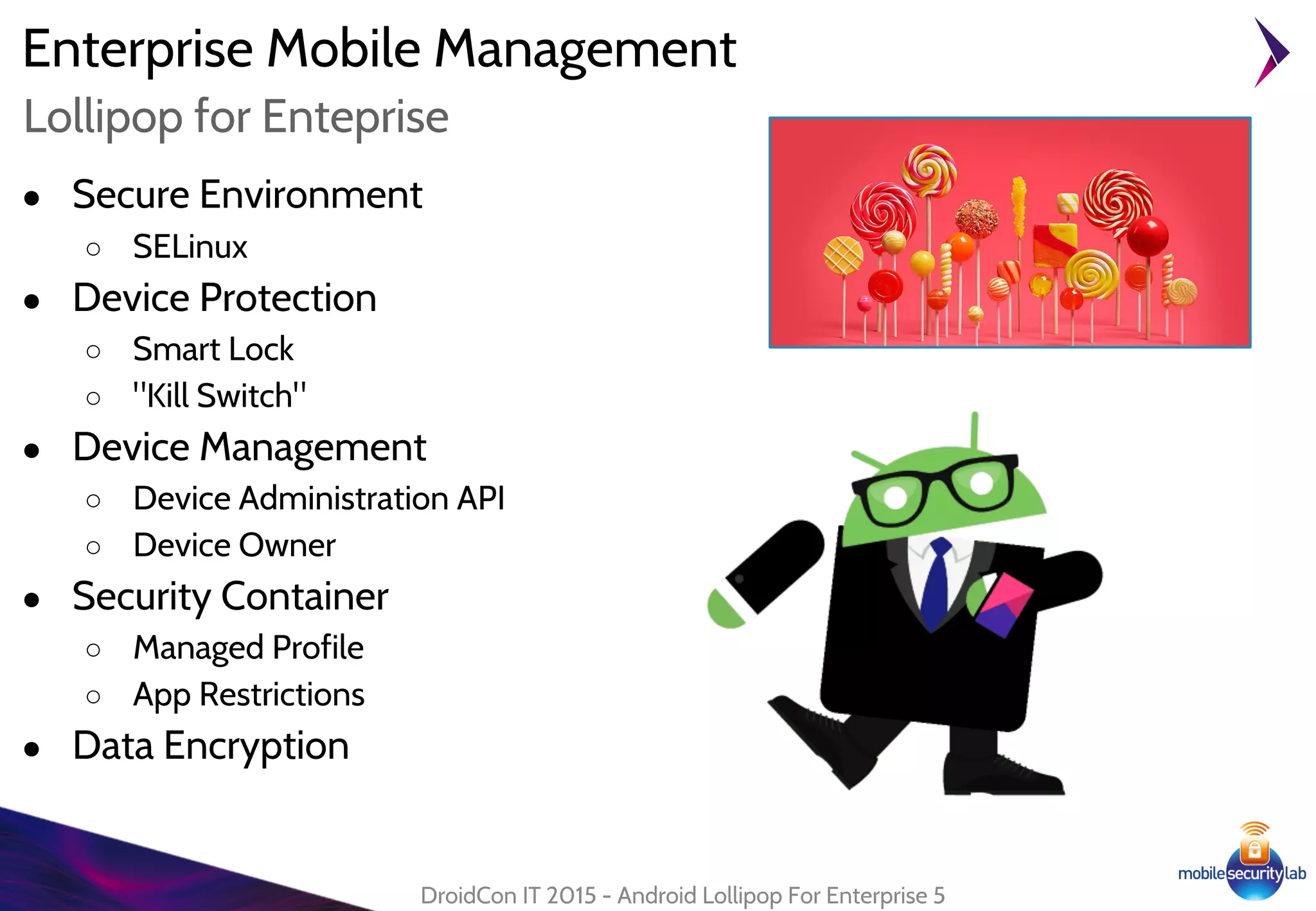 Enterprise Mobile Management
● Secure Environment
○ SELinux
● Device Protection
○ Smart Lock
○ "Kill Switch"
● Device Management
○ Device Administration API
○ Device Owner
● Security Container
○ Managed Profile
○ App Restrictions
● Data Encryption
DroidCon IT 2015 - Android Lollipop For Enterprise 5
Lollipop for Enteprise
 