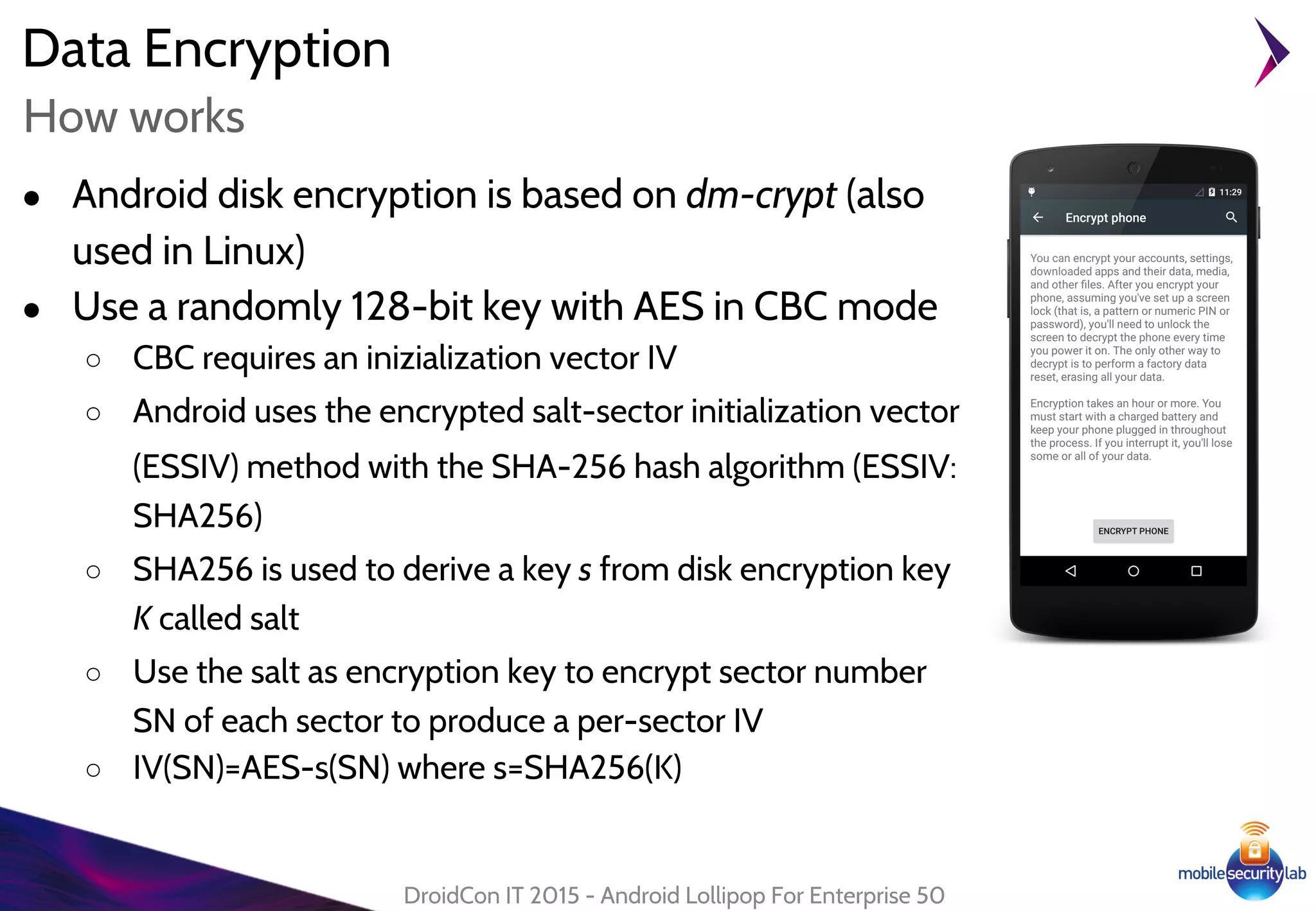 Data Encryption
● Android disk encryption is based on dm-crypt (also
used in Linux)
● Use a randomly 128-bit key with AES in CBC mode
○ CBC requires an inizialization vector IV
○ Android uses the encrypted salt-sector initialization vector
(ESSIV) method with the SHA-256 hash algorithm (ESSIV:
SHA256)
○ SHA256 is used to derive a key s from disk encryption key
K called salt
○ Use the salt as encryption key to encrypt sector number
SN of each sector to produce a per-sector IV
○ IV(SN)=AES-s(SN) where s=SHA256(K)
DroidCon IT 2015 - Android Lollipop For Enterprise 50
How works
 