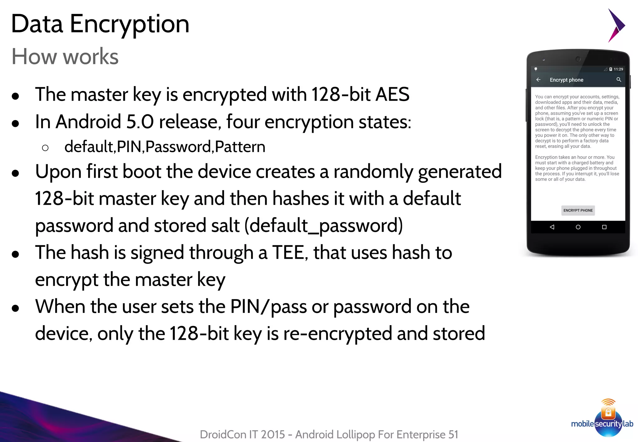 Data Encryption
● The master key is encrypted with 128-bit AES
● In Android 5.0 release, four encryption states:
○ default,PIN,Password,Pattern
● Upon first boot the device creates a randomly generated
128-bit master key and then hashes it with a default
password and stored salt (default_password)
● The hash is signed through a TEE, that uses hash to
encrypt the master key
● When the user sets the PIN/pass or password on the
device, only the 128-bit key is re-encrypted and stored
DroidCon IT 2015 - Android Lollipop For Enterprise 51
How works
 