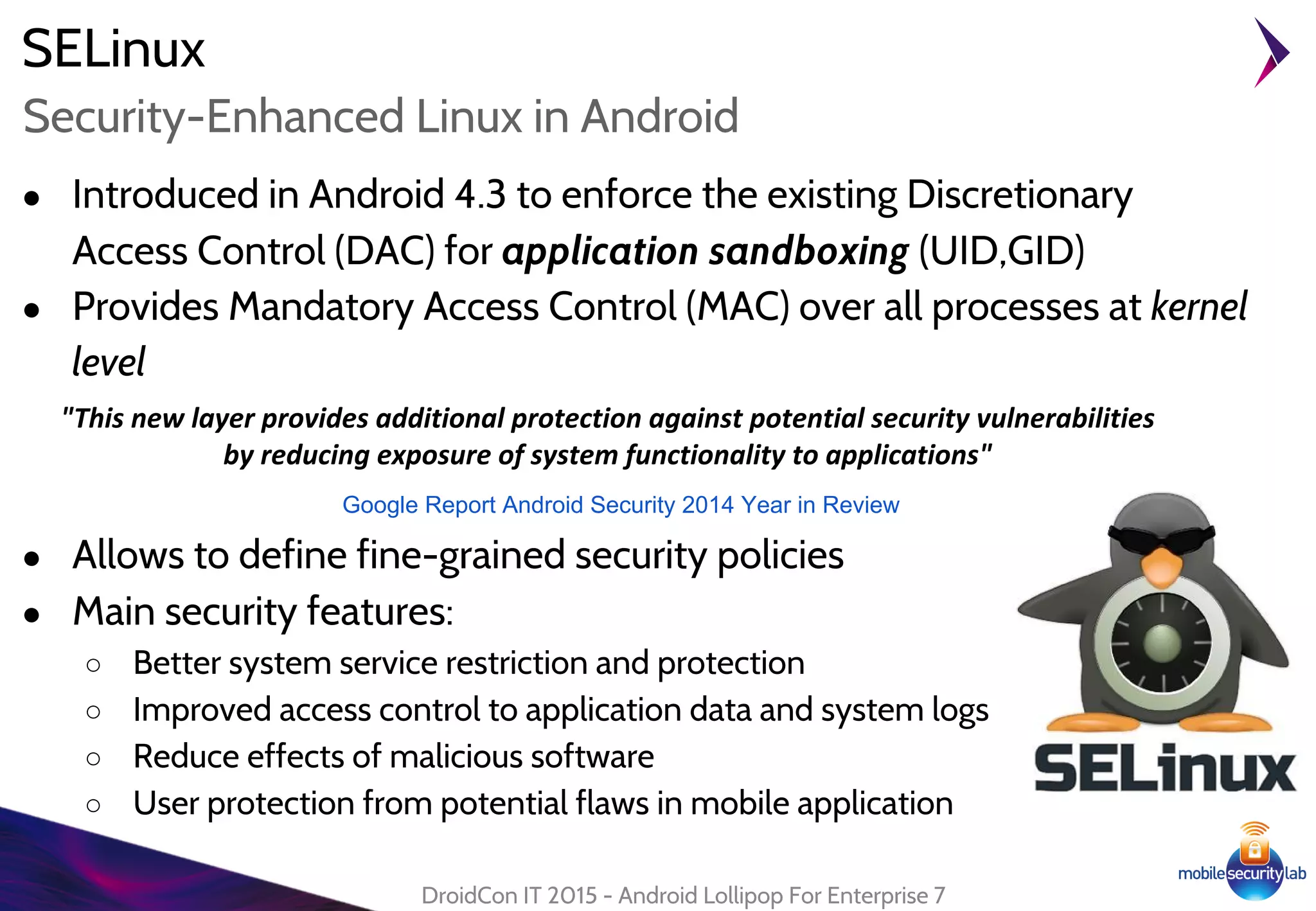 ● Introduced in Android 4.3 to enforce the existing Discretionary
Access Control (DAC) for application sandboxing (UID,GID)
● Provides Mandatory Access Control (MAC) over all processes at kernel
level
● Allows to define fine-grained security policies
● Main security features:
○ Better system service restriction and protection
○ Improved access control to application data and system logs
○ Reduce effects of malicious software
○ User protection from potential flaws in mobile application
SELinux
DroidCon IT 2015 - Android Lollipop For Enterprise 7
Security-Enhanced Linux in Android
"This new layer provides additional protection against potential security vulnerabilities
by reducing exposure of system functionality to applications"
Google Report Android Security 2014 Year in Review
 