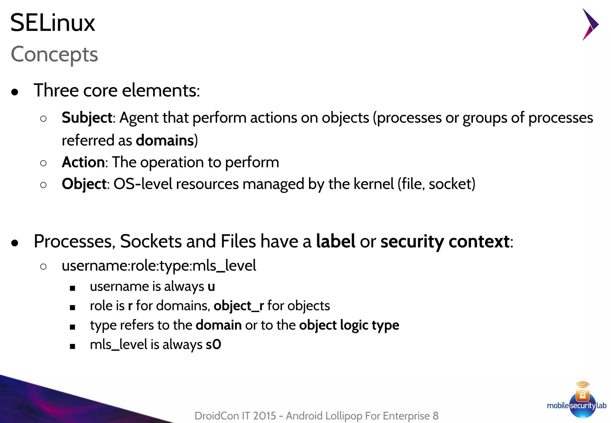 SELinux
● Three core elements:
○ Subject: Agent that perform actions on objects (processes or groups of processes
referred as domains)
○ Action: The operation to perform
○ Object: OS-level resources managed by the kernel (file, socket)
● Processes, Sockets and Files have a label or security context:
○ username:role:type:mls_level
■ username is always u
■ role is r for domains, object_r for objects
■ type refers to the domain or to the object logic type
■ mls_level is always s0
DroidCon IT 2015 - Android Lollipop For Enterprise 8
Concepts
 