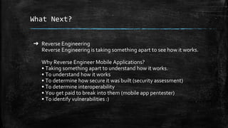 What Next?
➔ Reverse Engineering
Reverse Engineering is taking something apart to see how it works.
Why Reverse Engineer Mobile Applications?
• Taking something apart to understand how it works.
• To understand how it works
• To determine how secure it was built (security assessment)
• To determine interoperability
• You get paid to break into them (mobile app pentester)
• To identify vulnerabilities :)
 