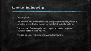 Reverse Engineering
1. De-compilation
The Android APK bundle contains the application binary which is
compiled in the dex file format for the Dalvik virtual machine.
The purpose of de-compilation is to gain access to the pseudo
source code for manual review.
This can be achieved using the MARA Framework.
 