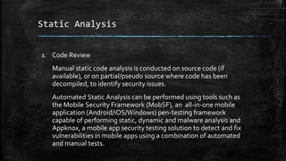 Static Analysis
1. Code Review
Manual static code analysis is conducted on source code (if
available), or on partial/pseudo source where code has been
decompiled, to identify security issues.
Automated Static Analysis can be performed using tools such as
the Mobile Security Framework (MobSF), an all-in-one mobile
application (Android/iOS/Windows) pen-testing framework
capable of performing static, dynamic and malware analysis and
Appknox, a mobile app security testing solution to detect and fix
vulnerabilities in mobile apps using a combination of automated
and manual tests.
 
