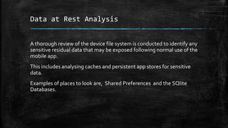 Data at Rest Analysis
A thorough review of the device file system is conducted to identify any
sensitive residual data that may be exposed following normal use of the
mobile app.
This includes analysing caches and persistent app stores for sensitive
data.
Examples of places to look are, Shared Preferences and the SQlite
Databases.
 