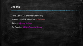 Whoami
Role: Senior QA engineer ScanGroup
Interests: Appsec as whole( i love code)
Twitter: @Judy_infosec
Co-founder : @WistSecurity Kenya
 