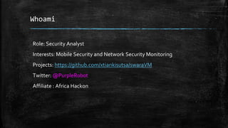 Whoami
Role: Security Analyst
Interests: Mobile Security and Network Security Monitoring
Projects: https://github.com/xtiankisutsa/swaraVM
Twitter: @PurpleR0b0t
Affiliate : Africa Hackon
 