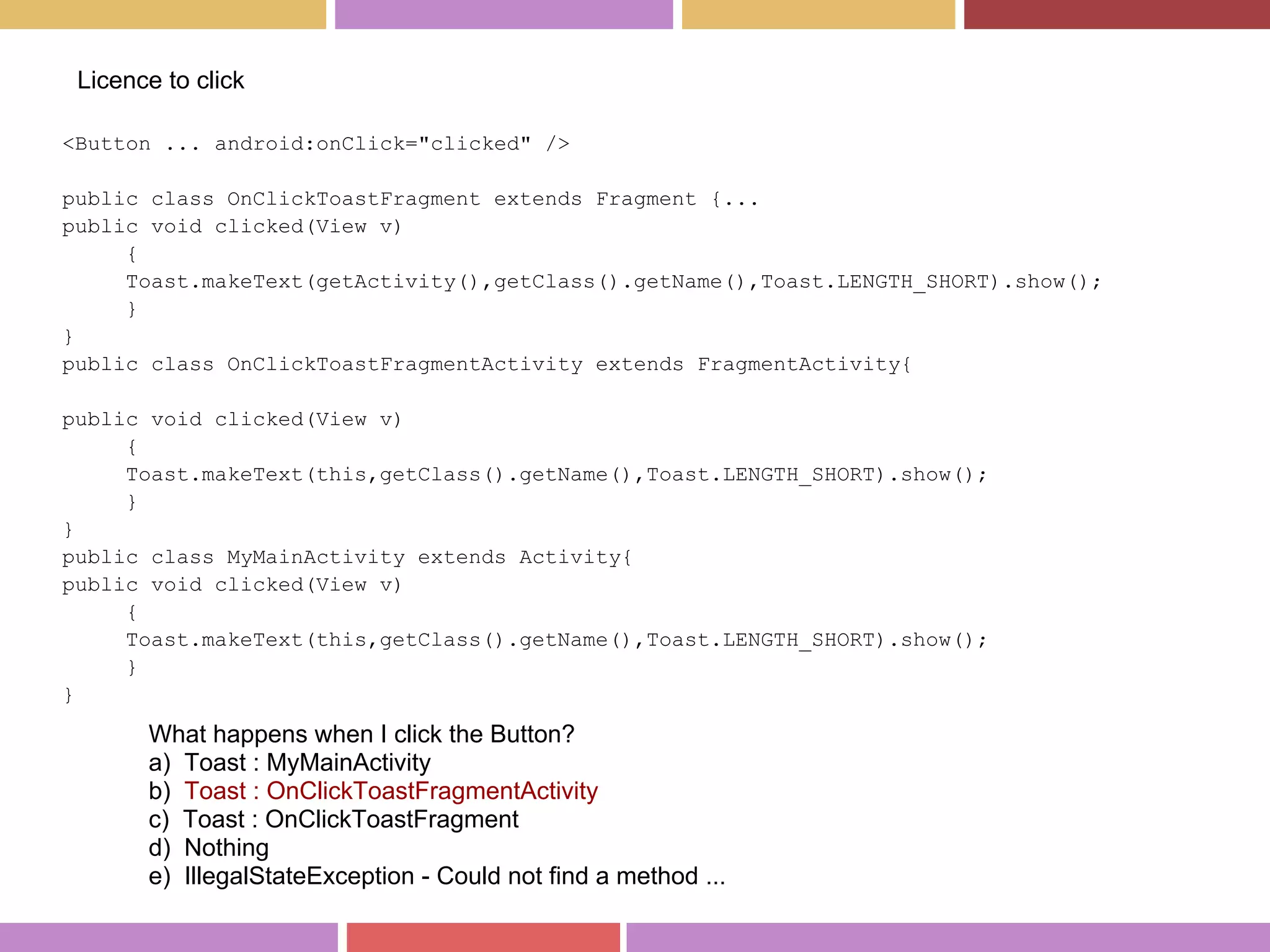 <Button ... android:onClick="clicked" />
public class OnClickToastFragment extends Fragment {...
public void clicked(View v)
{
Toast.makeText(getActivity(),getClass().getName(),Toast.LENGTH_SHORT).show();
}
}
public class OnClickToastFragmentActivity extends FragmentActivity{
public void clicked(View v)
{
Toast.makeText(this,getClass().getName(),Toast.LENGTH_SHORT).show();
}
}
public class MyMainActivity extends Activity{
public void clicked(View v)
{
Toast.makeText(this,getClass().getName(),Toast.LENGTH_SHORT).show();
}
}
Licence to click
What happens when I click the Button?
a) Toast : MyMainActivity
b) Toast : OnClickToastFragmentActivity
c) Toast : OnClickToastFragment
d) Nothing
e) IllegalStateException - Could not find a method ...
 