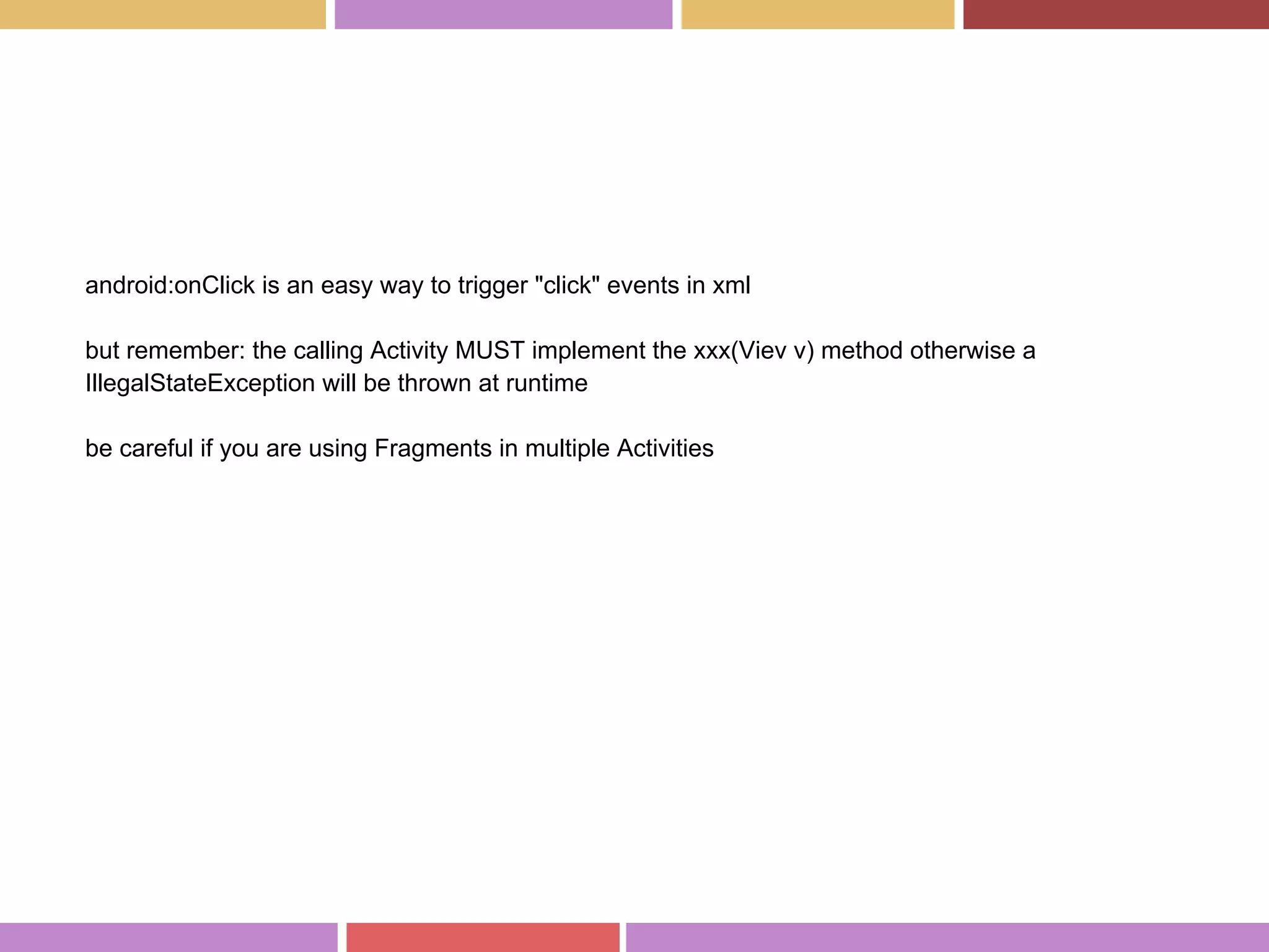 android:onClick is an easy way to trigger "click" events in xml
but remember: the calling Activity MUST implement the xxx(Viev v) method otherwise a
IllegalStateException will be thrown at runtime
be careful if you are using Fragments in multiple Activities
 
