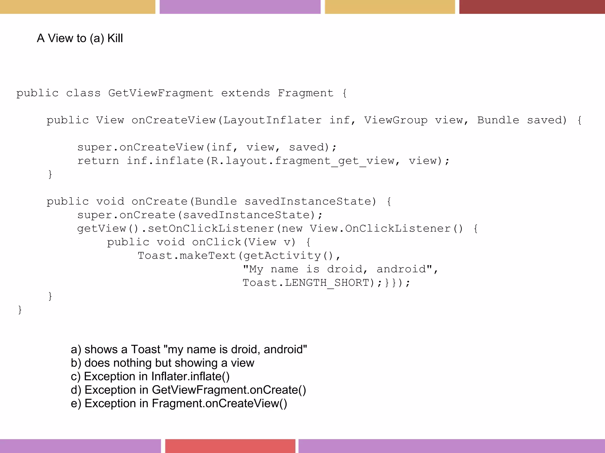 public class GetViewFragment extends Fragment {
public View onCreateView(LayoutInflater inf, ViewGroup view, Bundle saved) {
super.onCreateView(inf, view, saved);
return inf.inflate(R.layout.fragment_get_view, view);
}
public void onCreate(Bundle savedInstanceState) {
super.onCreate(savedInstanceState);
getView().setOnClickListener(new View.OnClickListener() {
public void onClick(View v) {
Toast.makeText(getActivity(),
"My name is droid, android",
Toast.LENGTH_SHORT);}});
}
}
A View to (a) Kill
a) shows a Toast "my name is droid, android"
b) does nothing but showing a view
c) Exception in Inflater.inflate()
d) Exception in GetViewFragment.onCreate()
e) Exception in Fragment.onCreateView()
 
