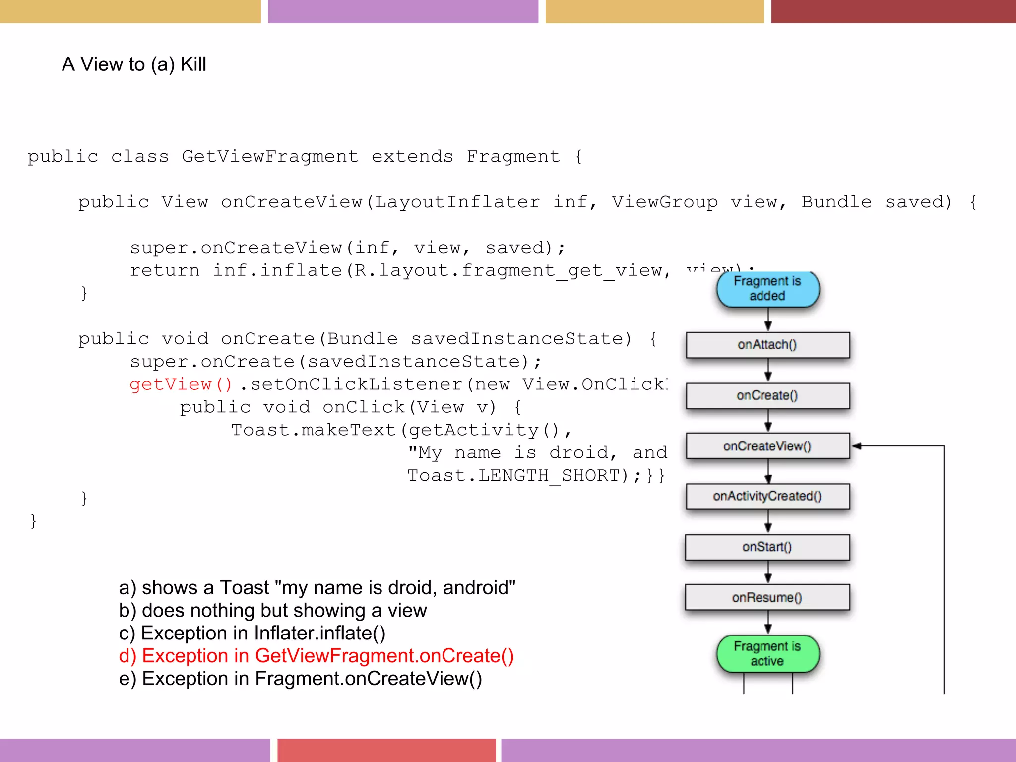 public class GetViewFragment extends Fragment {
public View onCreateView(LayoutInflater inf, ViewGroup view, Bundle saved) {
super.onCreateView(inf, view, saved);
return inf.inflate(R.layout.fragment_get_view, view);
}
public void onCreate(Bundle savedInstanceState) {
super.onCreate(savedInstanceState);
getView().setOnClickListener(new View.OnClickListener() {
public void onClick(View v) {
Toast.makeText(getActivity(),
"My name is droid, android",
Toast.LENGTH_SHORT);}});
}
}
A View to (a) Kill
a) shows a Toast "my name is droid, android"
b) does nothing but showing a view
c) Exception in Inflater.inflate()
d) Exception in GetViewFragment.onCreate()
e) Exception in Fragment.onCreateView()
 