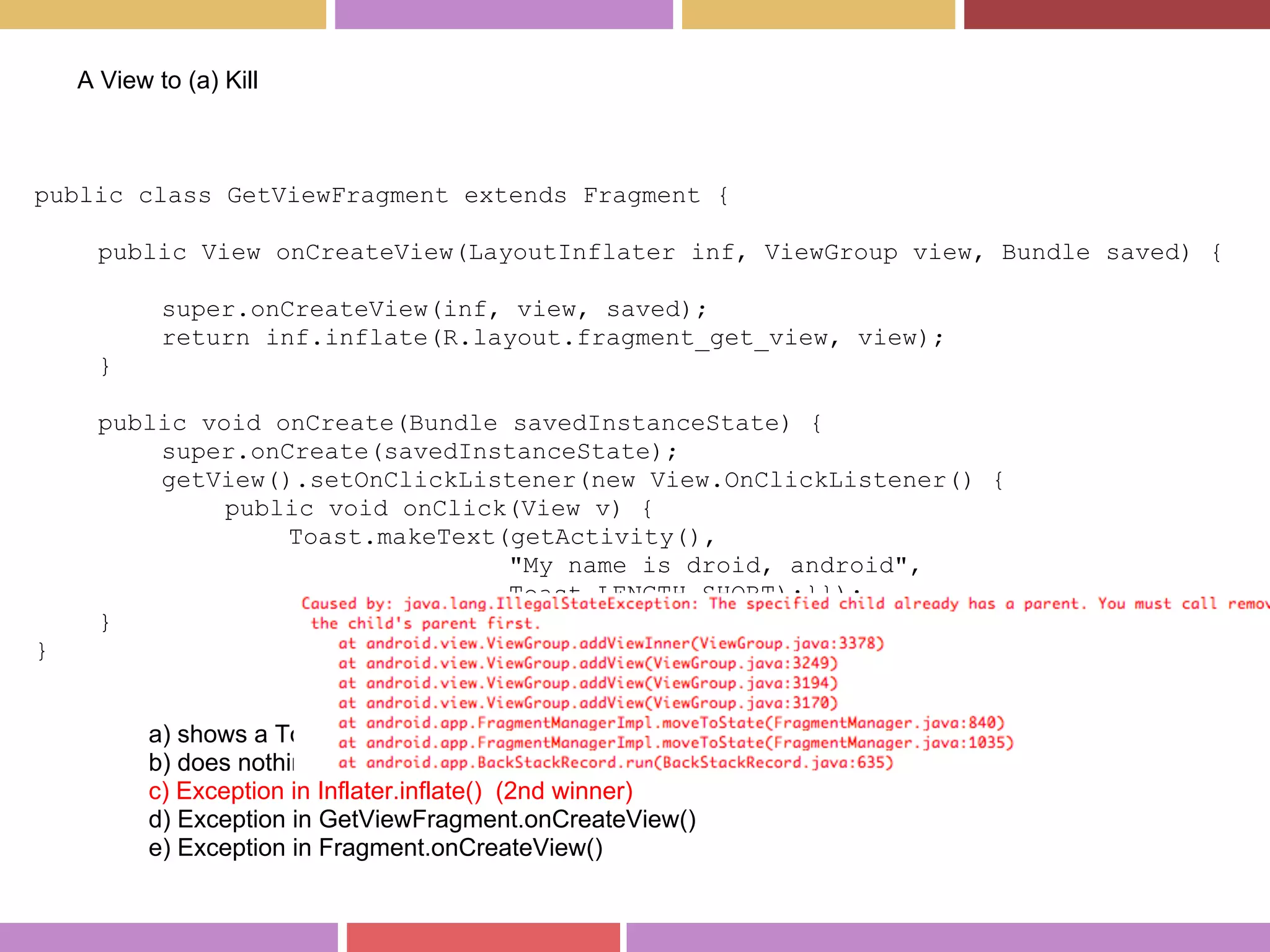 public class GetViewFragment extends Fragment {
public View onCreateView(LayoutInflater inf, ViewGroup view, Bundle saved) {
super.onCreateView(inf, view, saved);
return inf.inflate(R.layout.fragment_get_view, view);
}
public void onCreate(Bundle savedInstanceState) {
super.onCreate(savedInstanceState);
getView().setOnClickListener(new View.OnClickListener() {
public void onClick(View v) {
Toast.makeText(getActivity(),
"My name is droid, android",
Toast.LENGTH_SHORT);}});
}
}
A View to (a) Kill
a) shows a Toast "my name is droid, android"
b) does nothing but showing a view
c) Exception in Inflater.inflate() (2nd winner)
d) Exception in GetViewFragment.onCreateView()
e) Exception in Fragment.onCreateView()
 