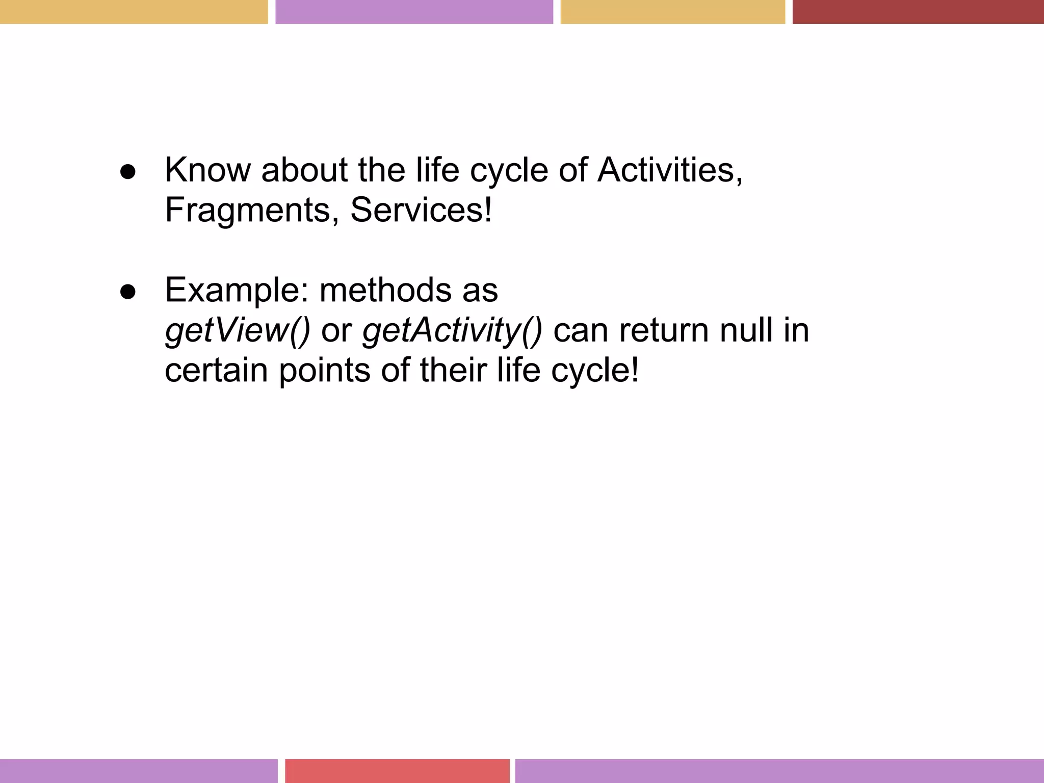 ● Know about the life cycle of Activities,
Fragments, Services!
● Example: methods as
getView() or getActivity() can return null in
certain points of their life cycle!
 