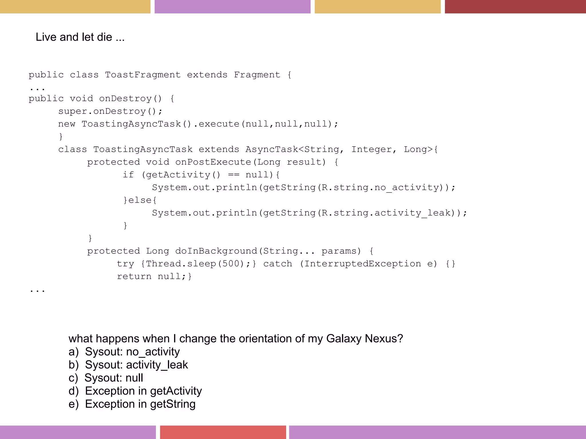 public class ToastFragment extends Fragment {
...
public void onDestroy() {
super.onDestroy();
new ToastingAsyncTask().execute(null,null,null);
}
class ToastingAsyncTask extends AsyncTask<String, Integer, Long>{
protected void onPostExecute(Long result) {
if (getActivity() == null){
System.out.println(getString(R.string.no_activity));
}else{
System.out.println(getString(R.string.activity_leak));
}
}
protected Long doInBackground(String... params) {
try {Thread.sleep(500);} catch (InterruptedException e) {}
return null;}
...
Live and let die ...
what happens when I change the orientation of my Galaxy Nexus?
a) Sysout: no_activity
b) Sysout: activity_leak
c) Sysout: null
d) Exception in getActivity
e) Exception in getString
 