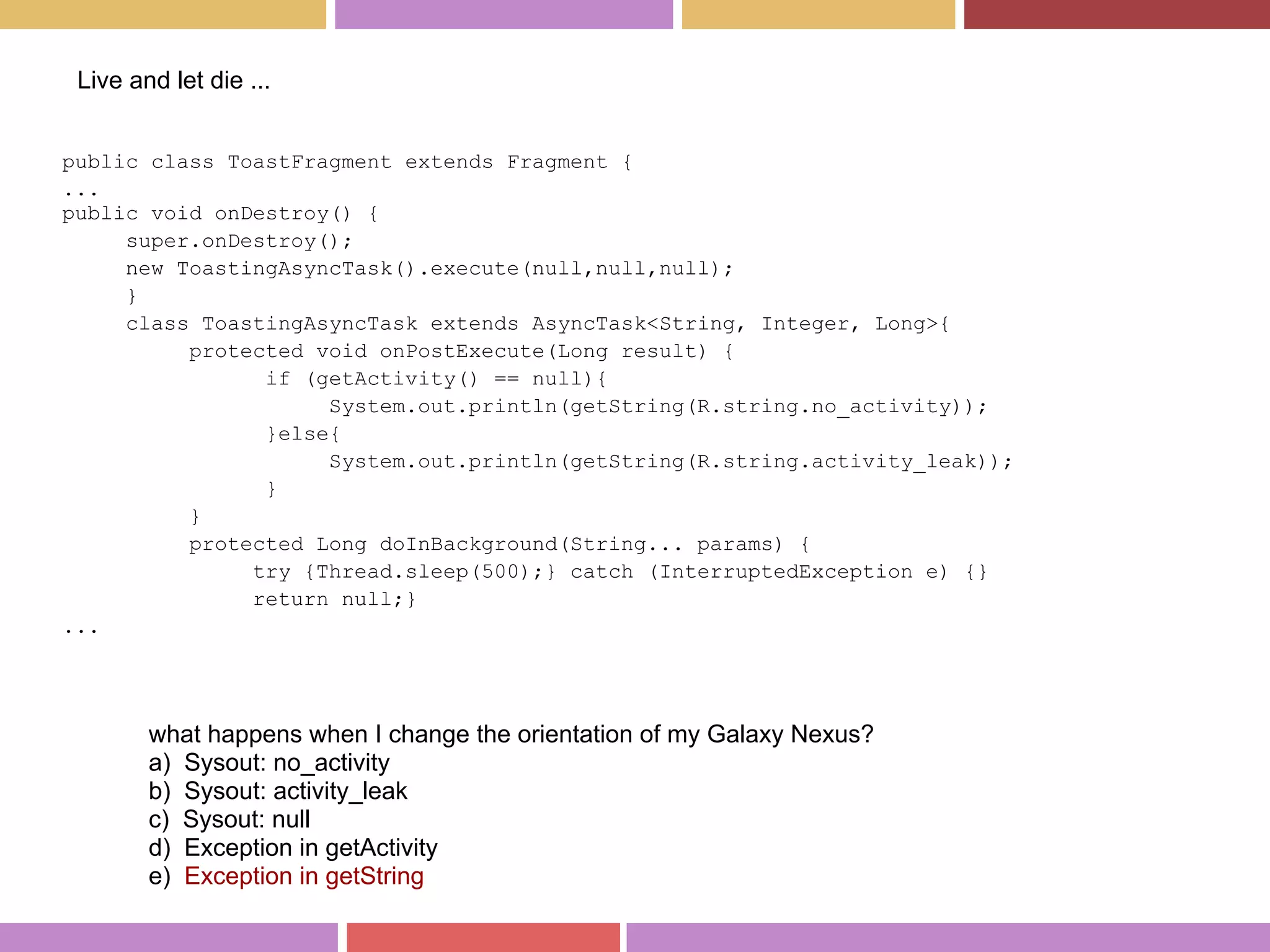 public class ToastFragment extends Fragment {
...
public void onDestroy() {
super.onDestroy();
new ToastingAsyncTask().execute(null,null,null);
}
class ToastingAsyncTask extends AsyncTask<String, Integer, Long>{
protected void onPostExecute(Long result) {
if (getActivity() == null){
System.out.println(getString(R.string.no_activity));
}else{
System.out.println(getString(R.string.activity_leak));
}
}
protected Long doInBackground(String... params) {
try {Thread.sleep(500);} catch (InterruptedException e) {}
return null;}
...
Live and let die ...
what happens when I change the orientation of my Galaxy Nexus?
a) Sysout: no_activity
b) Sysout: activity_leak
c) Sysout: null
d) Exception in getActivity
e) Exception in getString
 