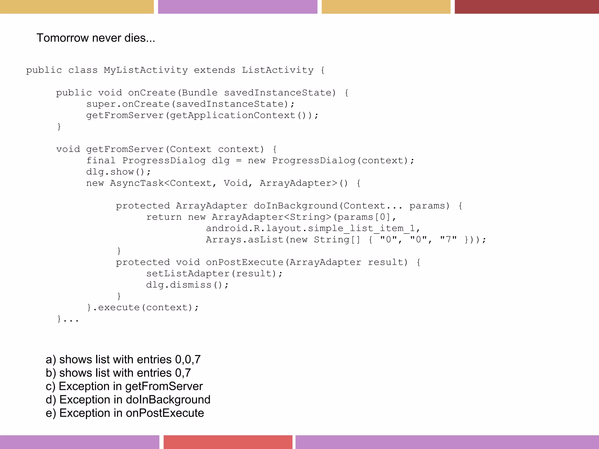 public class MyListActivity extends ListActivity {
public void onCreate(Bundle savedInstanceState) {
super.onCreate(savedInstanceState);
getFromServer(getApplicationContext());
}
void getFromServer(Context context) {
final ProgressDialog dlg = new ProgressDialog(context);
dlg.show();
new AsyncTask<Context, Void, ArrayAdapter>() {
protected ArrayAdapter doInBackground(Context... params) {
return new ArrayAdapter<String>(params[0],
android.R.layout.simple_list_item_1,
Arrays.asList(new String[] { "0", "0", "7" }));
}
protected void onPostExecute(ArrayAdapter result) {
setListAdapter(result);
dlg.dismiss();
}
}.execute(context);
}...
a) shows list with entries 0,0,7
b) shows list with entries 0,7
c) Exception in getFromServer
d) Exception in doInBackground
e) Exception in onPostExecute
Tomorrow never dies...
 