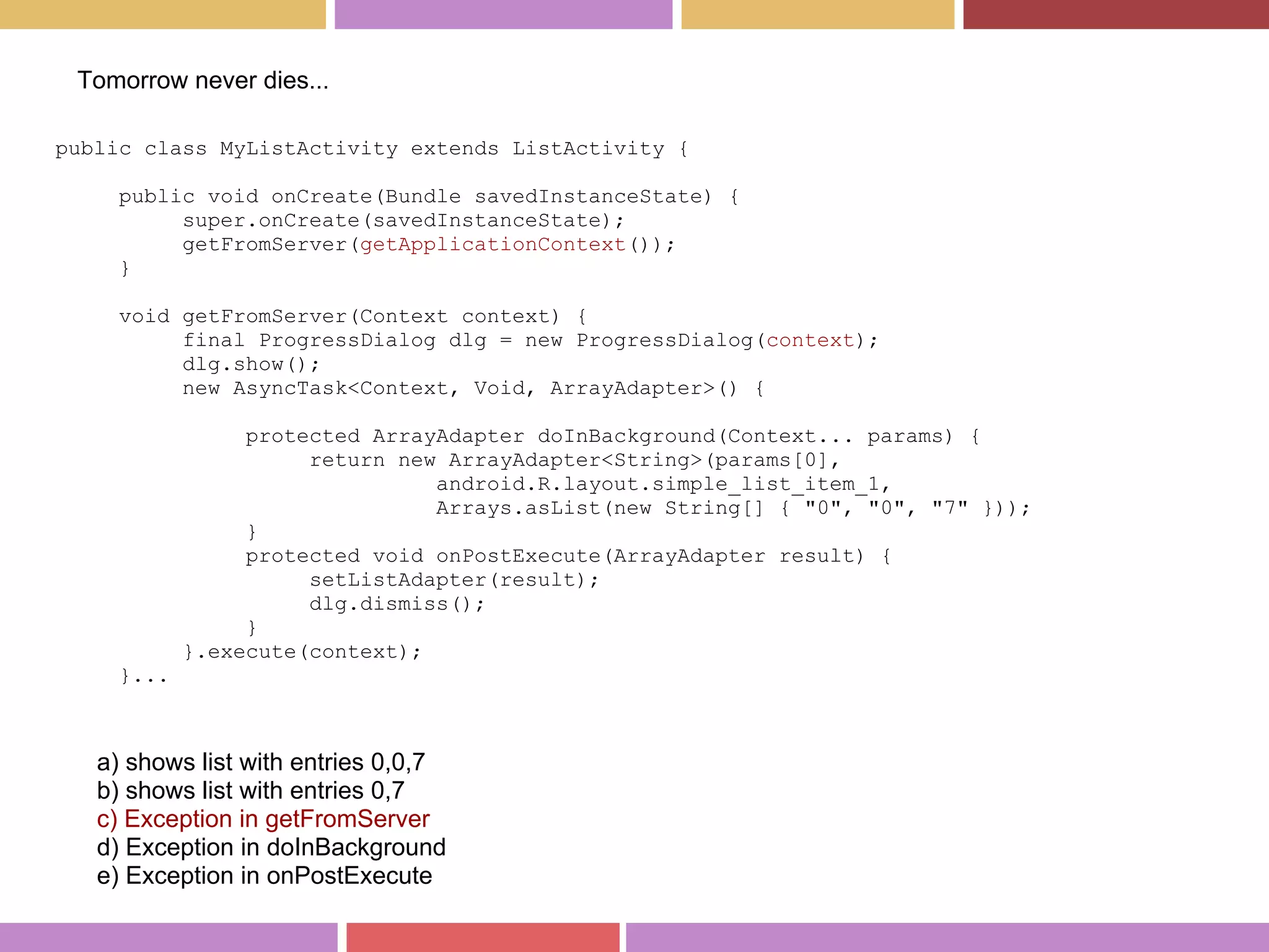public class MyListActivity extends ListActivity {
public void onCreate(Bundle savedInstanceState) {
super.onCreate(savedInstanceState);
getFromServer(getApplicationContext());
}
void getFromServer(Context context) {
final ProgressDialog dlg = new ProgressDialog(context);
dlg.show();
new AsyncTask<Context, Void, ArrayAdapter>() {
protected ArrayAdapter doInBackground(Context... params) {
return new ArrayAdapter<String>(params[0],
android.R.layout.simple_list_item_1,
Arrays.asList(new String[] { "0", "0", "7" }));
}
protected void onPostExecute(ArrayAdapter result) {
setListAdapter(result);
dlg.dismiss();
}
}.execute(context);
}...
a) shows list with entries 0,0,7
b) shows list with entries 0,7
c) Exception in getFromServer
d) Exception in doInBackground
e) Exception in onPostExecute
Tomorrow never dies...
 