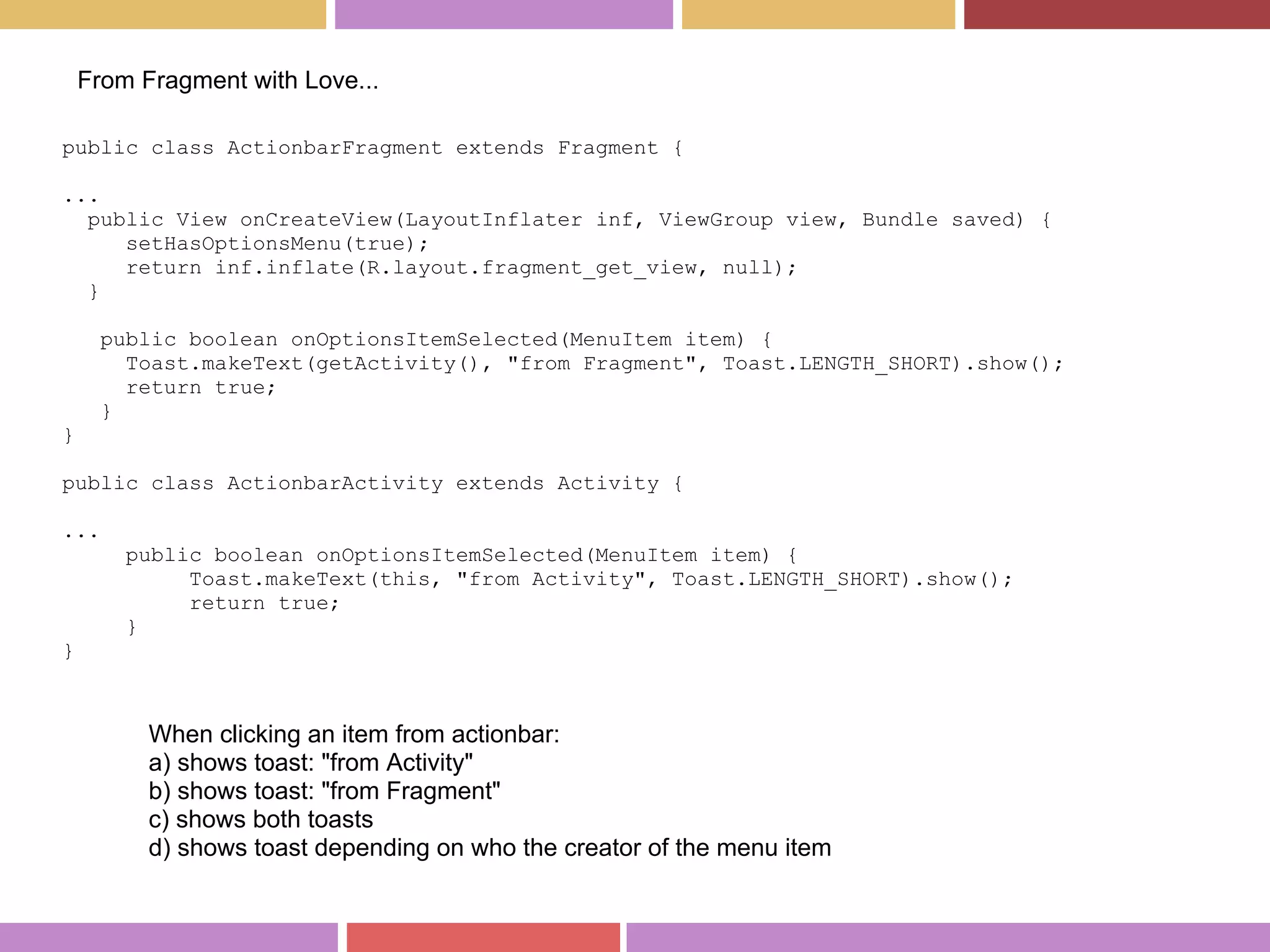 public class ActionbarFragment extends Fragment {
...
public View onCreateView(LayoutInflater inf, ViewGroup view, Bundle saved) {
setHasOptionsMenu(true);
return inf.inflate(R.layout.fragment_get_view, null);
}
public boolean onOptionsItemSelected(MenuItem item) {
Toast.makeText(getActivity(), "from Fragment", Toast.LENGTH_SHORT).show();
return true;
}
}
public class ActionbarActivity extends Activity {
...
public boolean onOptionsItemSelected(MenuItem item) {
Toast.makeText(this, "from Activity", Toast.LENGTH_SHORT).show();
return true;
}
}
From Fragment with Love...
When clicking an item from actionbar:
a) shows toast: "from Activity"
b) shows toast: "from Fragment"
c) shows both toasts
d) shows toast depending on who the creator of the menu item
 