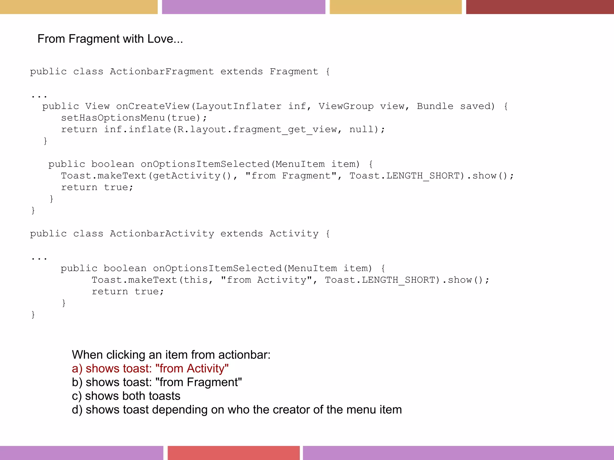 public class ActionbarFragment extends Fragment {
...
public View onCreateView(LayoutInflater inf, ViewGroup view, Bundle saved) {
setHasOptionsMenu(true);
return inf.inflate(R.layout.fragment_get_view, null);
}
public boolean onOptionsItemSelected(MenuItem item) {
Toast.makeText(getActivity(), "from Fragment", Toast.LENGTH_SHORT).show();
return true;
}
}
public class ActionbarActivity extends Activity {
...
public boolean onOptionsItemSelected(MenuItem item) {
Toast.makeText(this, "from Activity", Toast.LENGTH_SHORT).show();
return true;
}
}
From Fragment with Love...
When clicking an item from actionbar:
a) shows toast: "from Activity"
b) shows toast: "from Fragment"
c) shows both toasts
d) shows toast depending on who the creator of the menu item
 
