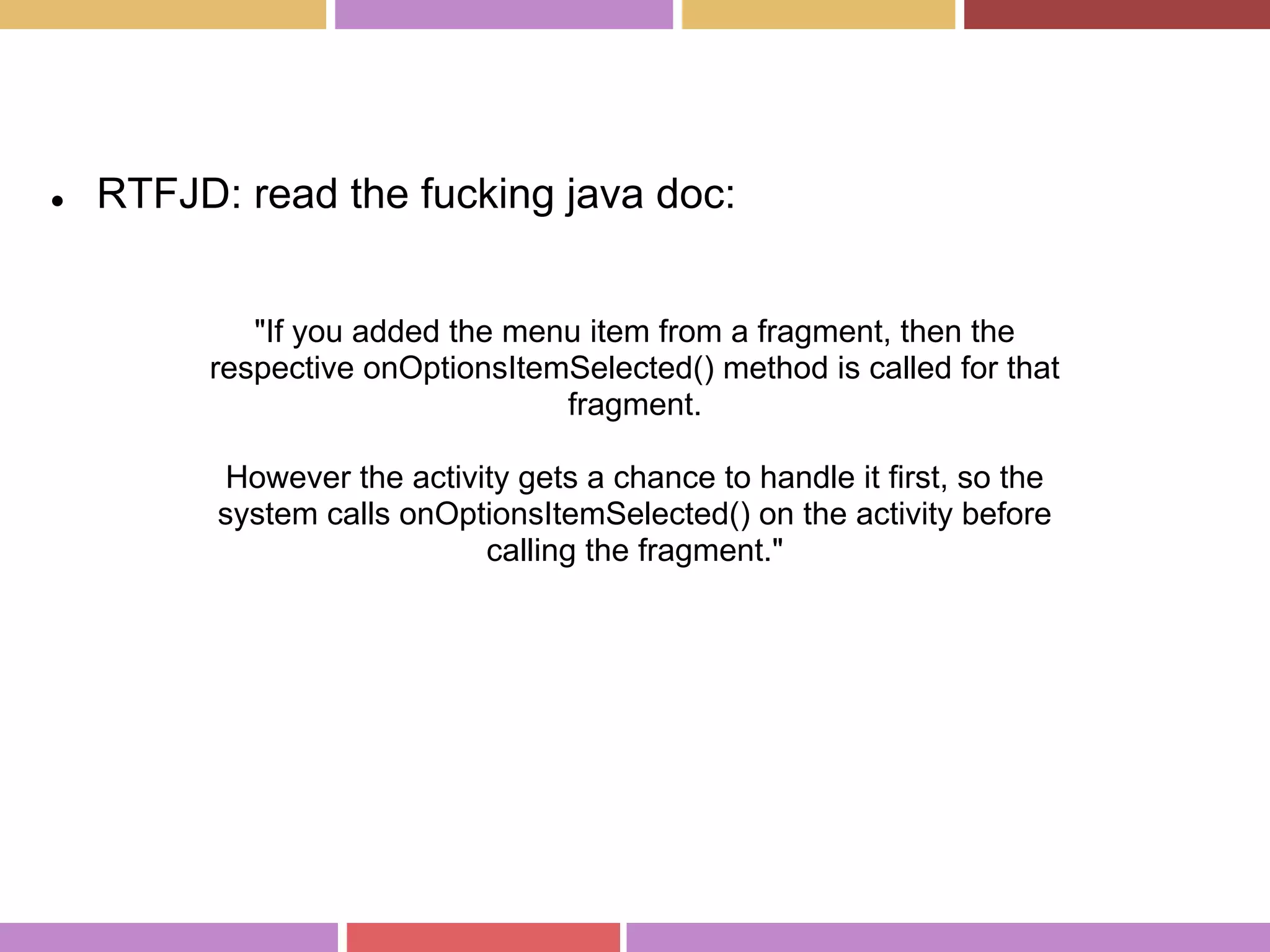 "If you added the menu item from a fragment, then the
respective onOptionsItemSelected() method is called for that
fragment.
However the activity gets a chance to handle it first, so the
system calls onOptionsItemSelected() on the activity before
calling the fragment."
● RTFJD: read the fucking java doc:
 