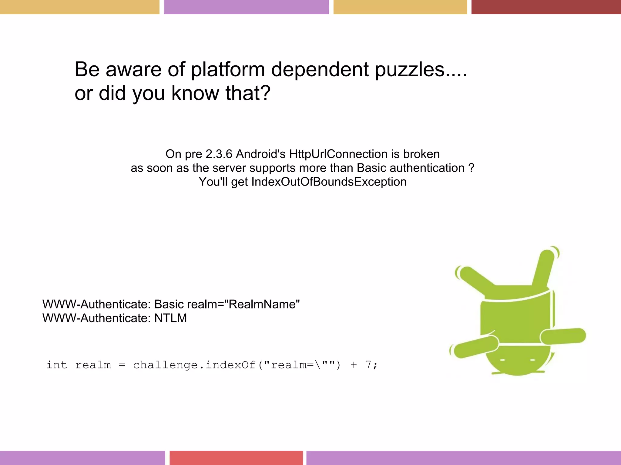 On pre 2.3.6 Android's HttpUrlConnection is broken
as soon as the server supports more than Basic authentication ?
You'll get IndexOutOfBoundsException
Be aware of platform dependent puzzles....
or did you know that?
int realm = challenge.indexOf("realm="") + 7;
WWW-Authenticate: Basic realm="RealmName"
WWW-Authenticate: NTLM
 