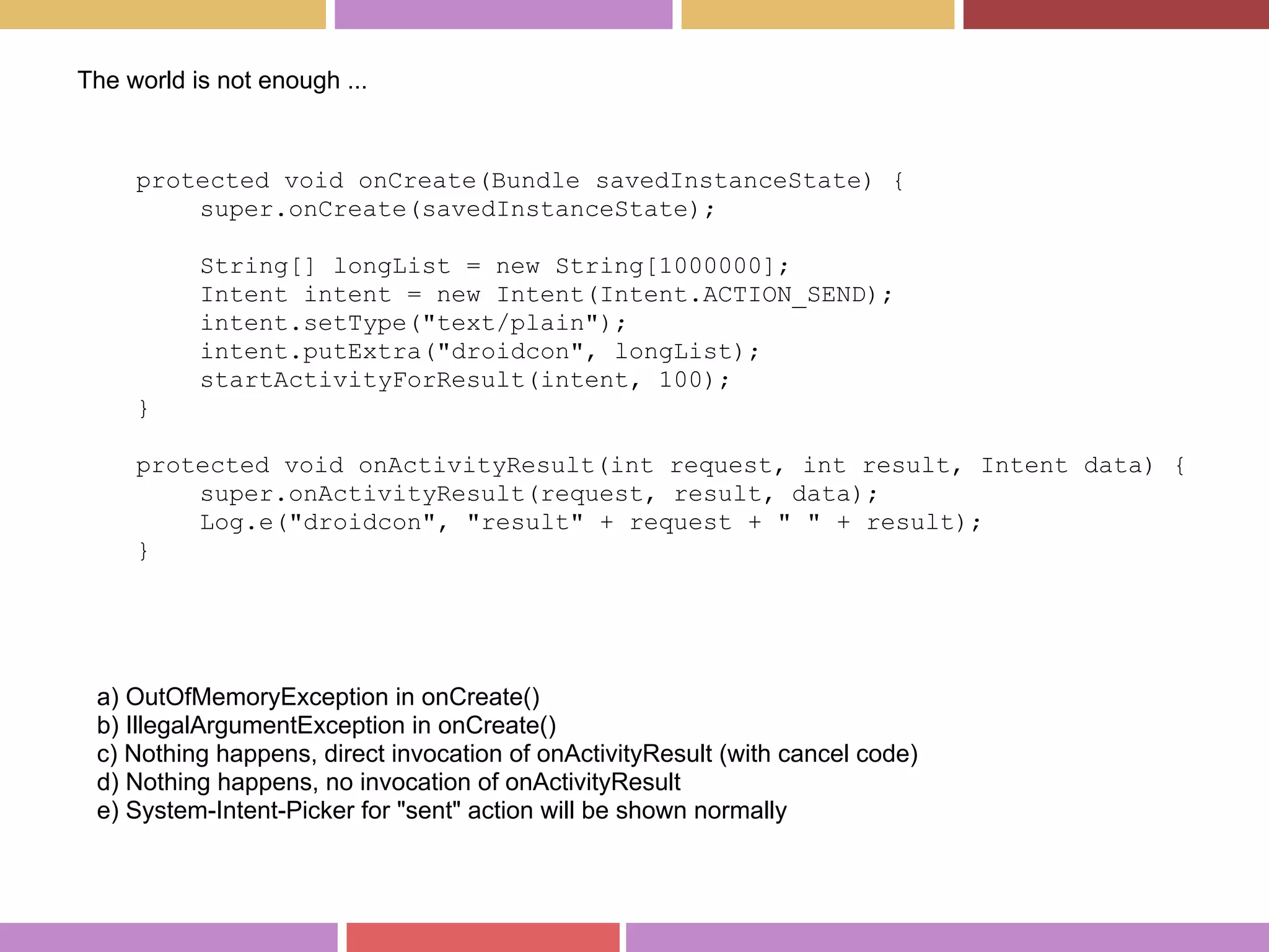 protected void onCreate(Bundle savedInstanceState) {
super.onCreate(savedInstanceState);
String[] longList = new String[1000000];
Intent intent = new Intent(Intent.ACTION_SEND);
intent.setType("text/plain");
intent.putExtra("droidcon", longList);
startActivityForResult(intent, 100);
}
protected void onActivityResult(int request, int result, Intent data) {
super.onActivityResult(request, result, data);
Log.e("droidcon", "result" + request + " " + result);
}
a) OutOfMemoryException in onCreate()
b) IllegalArgumentException in onCreate()
c) Nothing happens, direct invocation of onActivityResult (with cancel code)
d) Nothing happens, no invocation of onActivityResult
e) System-Intent-Picker for "sent" action will be shown normally
The world is not enough ...
 