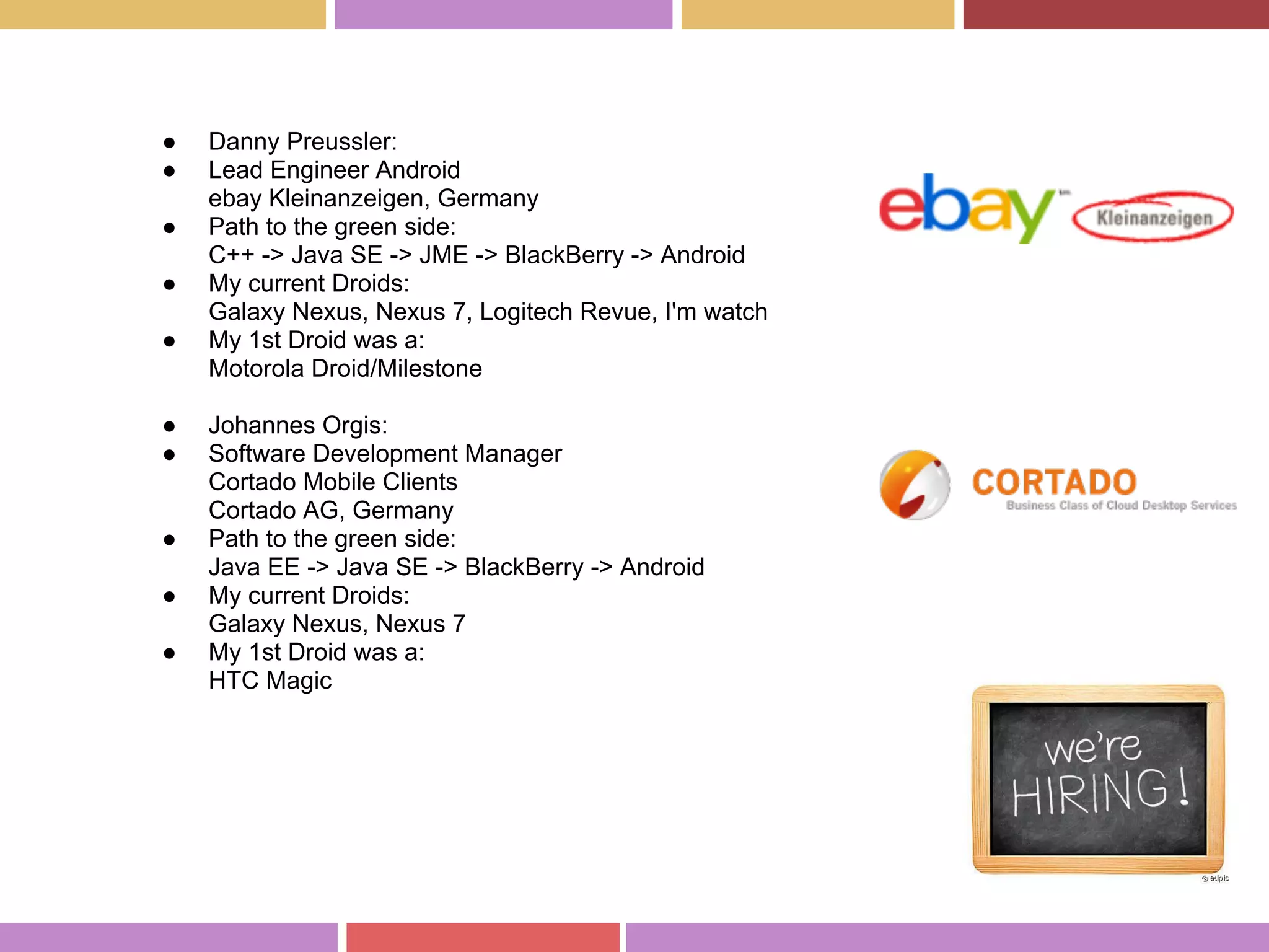 ● Danny Preussler:
● Lead Engineer Android
ebay Kleinanzeigen, Germany
● Path to the green side:
C++ -> Java SE -> JME -> BlackBerry -> Android
● My current Droids:
Galaxy Nexus, Nexus 7, Logitech Revue, I'm watch
● My 1st Droid was a:
Motorola Droid/Milestone
● Johannes Orgis:
● Software Development Manager
Cortado Mobile Clients
Cortado AG, Germany
● Path to the green side:
Java EE -> Java SE -> BlackBerry -> Android
● My current Droids:
Galaxy Nexus, Nexus 7
● My 1st Droid was a:
HTC Magic
 