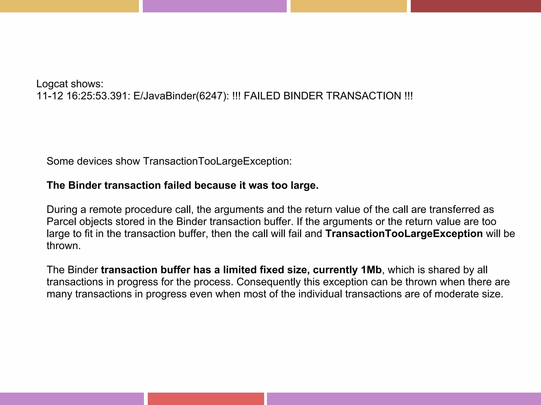 Logcat shows:
11-12 16:25:53.391: E/JavaBinder(6247): !!! FAILED BINDER TRANSACTION !!!
Some devices show TransactionTooLargeException:
The Binder transaction failed because it was too large.
During a remote procedure call, the arguments and the return value of the call are transferred as
Parcel objects stored in the Binder transaction buffer. If the arguments or the return value are too
large to fit in the transaction buffer, then the call will fail and TransactionTooLargeException will be
thrown.
The Binder transaction buffer has a limited fixed size, currently 1Mb, which is shared by all
transactions in progress for the process. Consequently this exception can be thrown when there are
many transactions in progress even when most of the individual transactions are of moderate size.
 