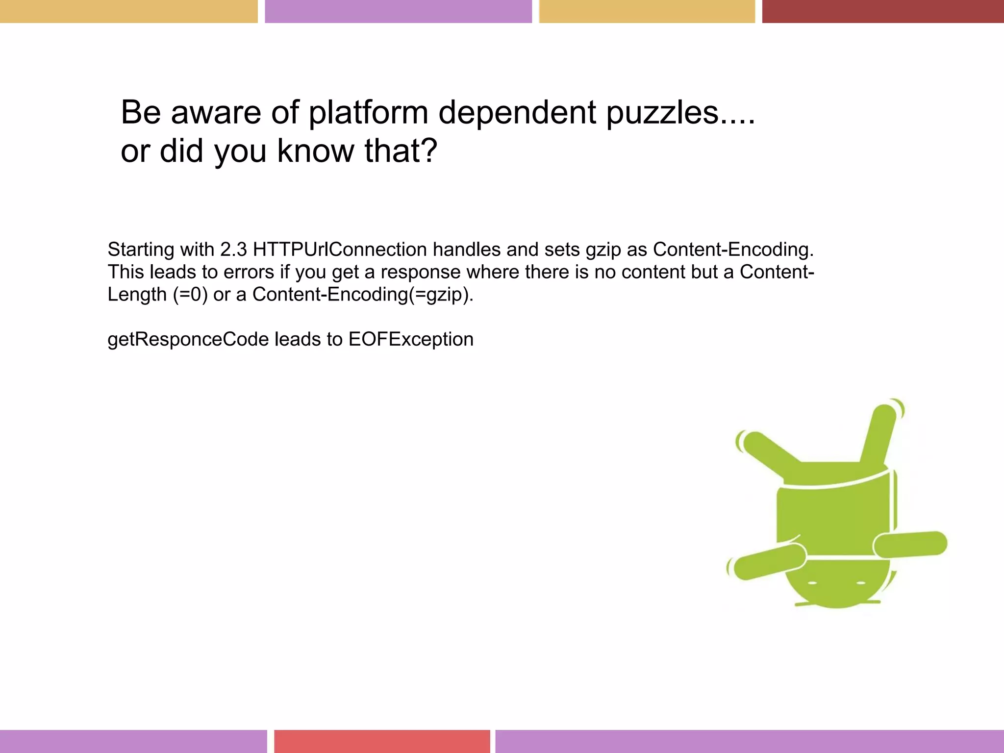 Be aware of platform dependent puzzles....
or did you know that?
Starting with 2.3 HTTPUrlConnection handles and sets gzip as Content-Encoding.
This leads to errors if you get a response where there is no content but a Content-
Length (=0) or a Content-Encoding(=gzip).
getResponceCode leads to EOFException
 