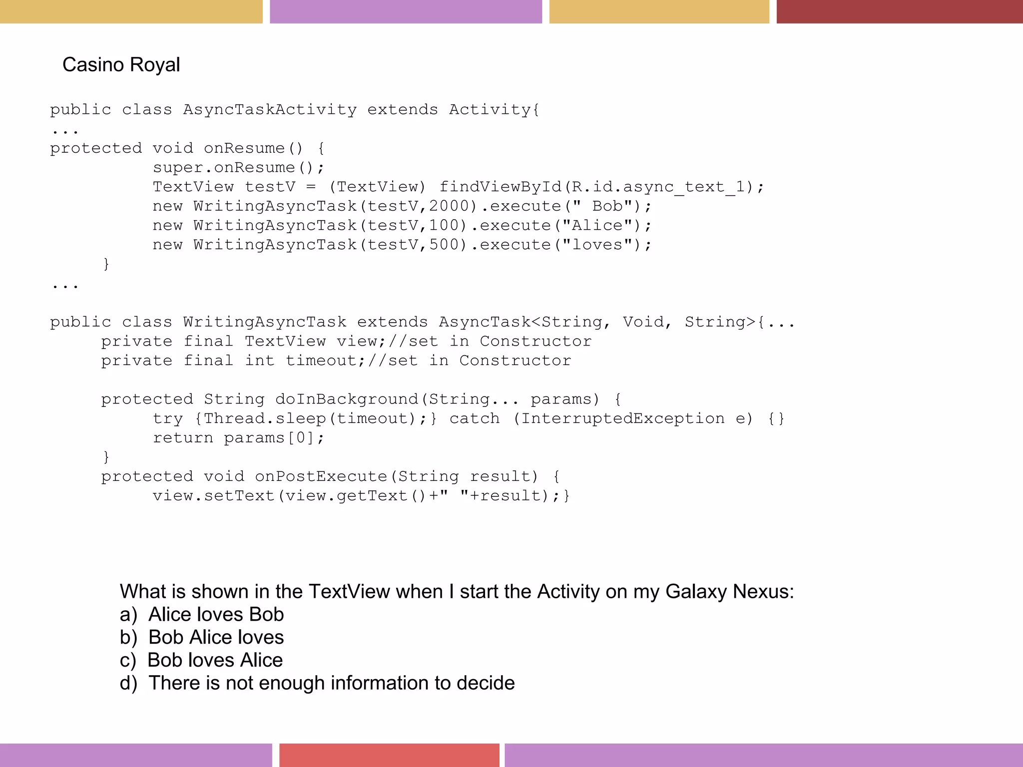 public class AsyncTaskActivity extends Activity{
...
protected void onResume() {
super.onResume();
TextView testV = (TextView) findViewById(R.id.async_text_1);
new WritingAsyncTask(testV,2000).execute(" Bob");
new WritingAsyncTask(testV,100).execute("Alice");
new WritingAsyncTask(testV,500).execute("loves");
}
...
public class WritingAsyncTask extends AsyncTask<String, Void, String>{...
private final TextView view;//set in Constructor
private final int timeout;//set in Constructor
protected String doInBackground(String... params) {
try {Thread.sleep(timeout);} catch (InterruptedException e) {}
return params[0];
}
protected void onPostExecute(String result) {
view.setText(view.getText()+" "+result);}
Casino Royal
What is shown in the TextView when I start the Activity on my Galaxy Nexus:
a) Alice loves Bob
b) Bob Alice loves
c) Bob loves Alice
d) There is not enough information to decide
 