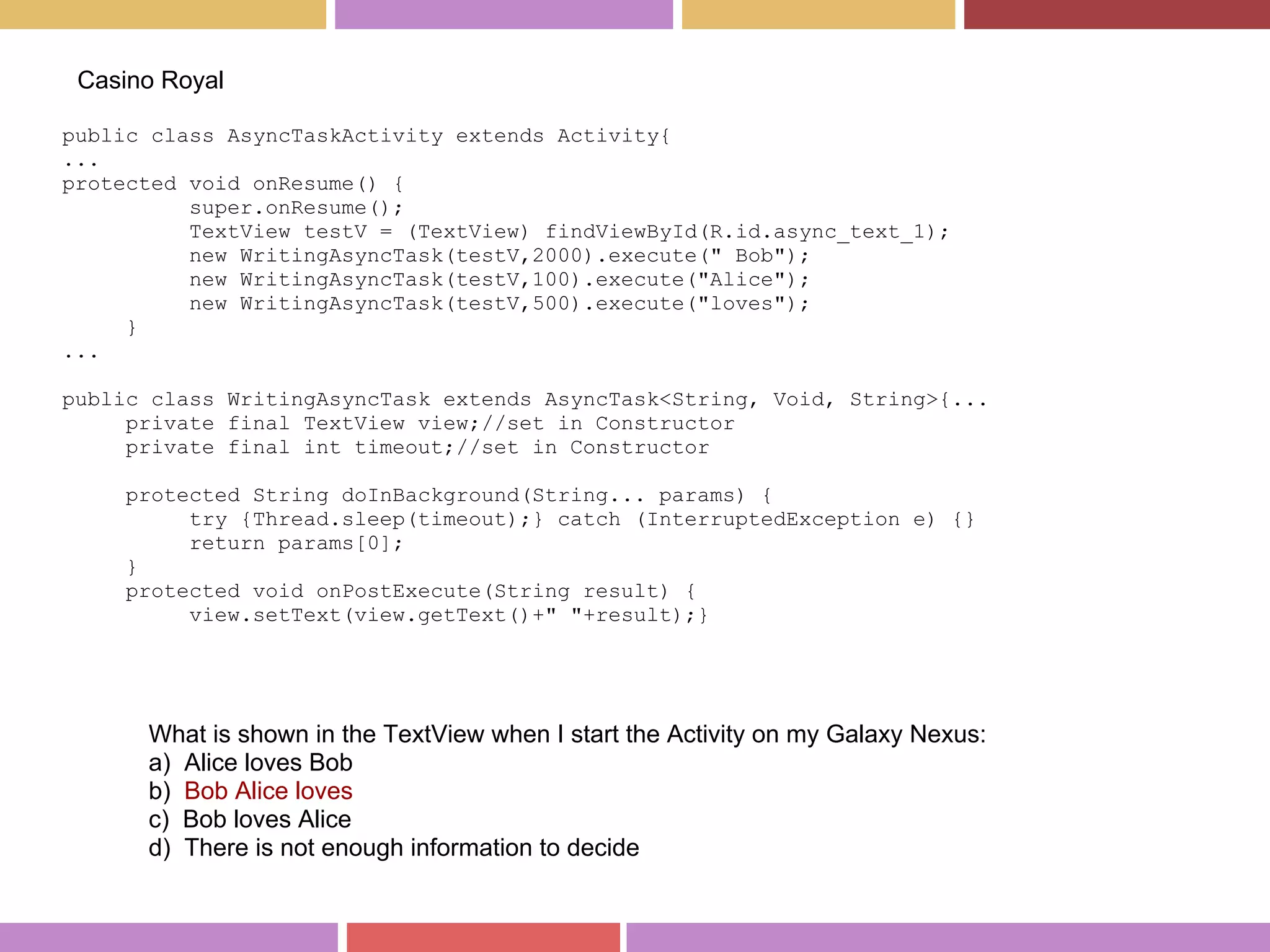 public class AsyncTaskActivity extends Activity{
...
protected void onResume() {
super.onResume();
TextView testV = (TextView) findViewById(R.id.async_text_1);
new WritingAsyncTask(testV,2000).execute(" Bob");
new WritingAsyncTask(testV,100).execute("Alice");
new WritingAsyncTask(testV,500).execute("loves");
}
...
public class WritingAsyncTask extends AsyncTask<String, Void, String>{...
private final TextView view;//set in Constructor
private final int timeout;//set in Constructor
protected String doInBackground(String... params) {
try {Thread.sleep(timeout);} catch (InterruptedException e) {}
return params[0];
}
protected void onPostExecute(String result) {
view.setText(view.getText()+" "+result);}
Casino Royal
What is shown in the TextView when I start the Activity on my Galaxy Nexus:
a) Alice loves Bob
b) Bob Alice loves
c) Bob loves Alice
d) There is not enough information to decide
 