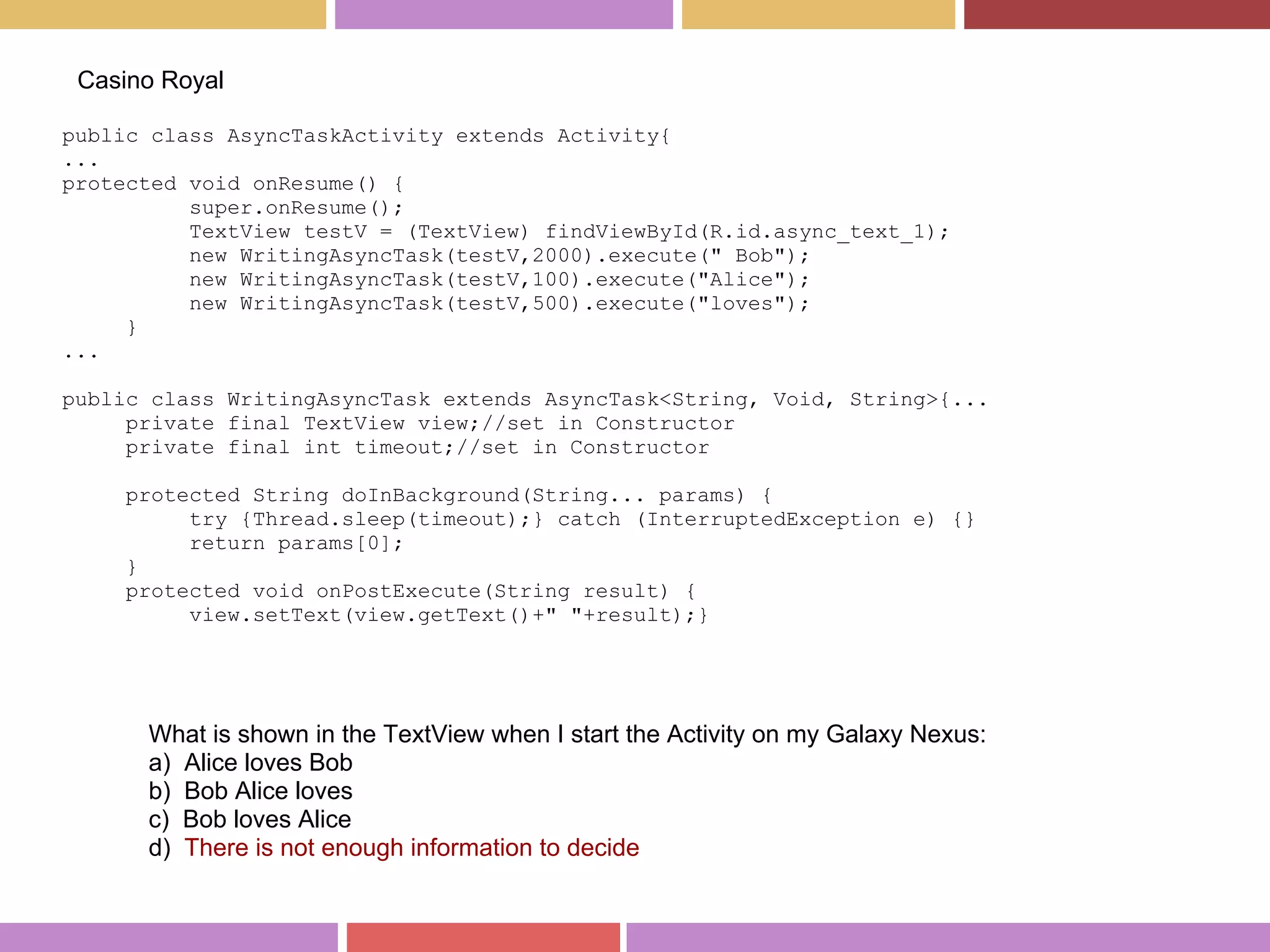 public class AsyncTaskActivity extends Activity{
...
protected void onResume() {
super.onResume();
TextView testV = (TextView) findViewById(R.id.async_text_1);
new WritingAsyncTask(testV,2000).execute(" Bob");
new WritingAsyncTask(testV,100).execute("Alice");
new WritingAsyncTask(testV,500).execute("loves");
}
...
public class WritingAsyncTask extends AsyncTask<String, Void, String>{...
private final TextView view;//set in Constructor
private final int timeout;//set in Constructor
protected String doInBackground(String... params) {
try {Thread.sleep(timeout);} catch (InterruptedException e) {}
return params[0];
}
protected void onPostExecute(String result) {
view.setText(view.getText()+" "+result);}
Casino Royal
What is shown in the TextView when I start the Activity on my Galaxy Nexus:
a) Alice loves Bob
b) Bob Alice loves
c) Bob loves Alice
d) There is not enough information to decide
 