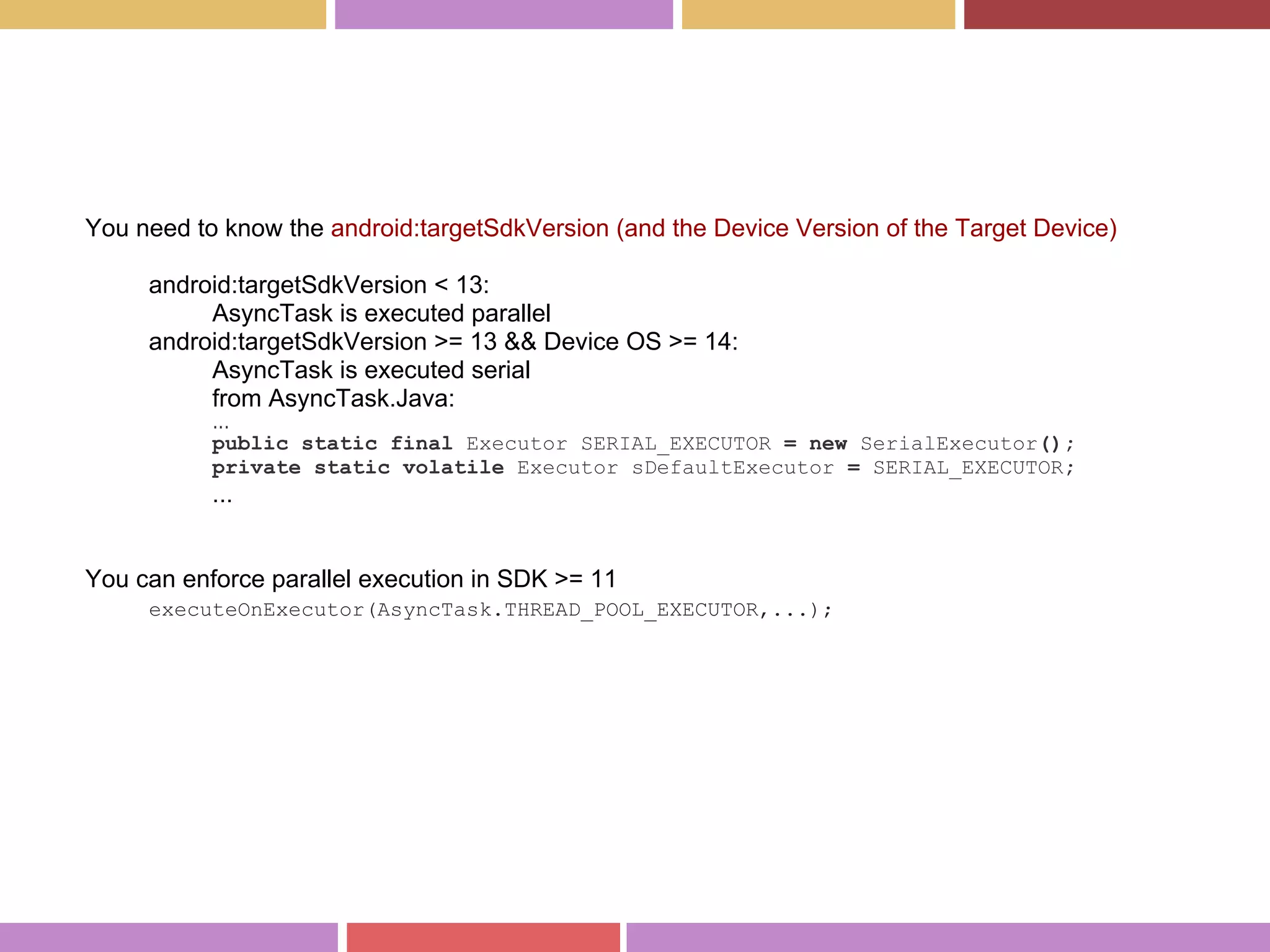 You need to know the android:targetSdkVersion (and the Device Version of the Target Device)
android:targetSdkVersion < 13:
AsyncTask is executed parallel
android:targetSdkVersion >= 13 && Device OS >= 14:
AsyncTask is executed serial
from AsyncTask.Java:
...
public static final Executor SERIAL_EXECUTOR = new SerialExecutor();
private static volatile Executor sDefaultExecutor = SERIAL_EXECUTOR;
...
You can enforce parallel execution in SDK >= 11
executeOnExecutor(AsyncTask.THREAD_POOL_EXECUTOR,...);
 