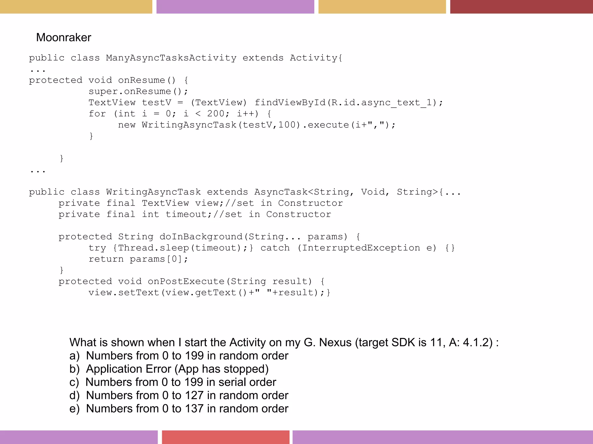 public class ManyAsyncTasksActivity extends Activity{
...
protected void onResume() {
super.onResume();
TextView testV = (TextView) findViewById(R.id.async_text_1);
for (int i = 0; i < 200; i++) {
new WritingAsyncTask(testV,100).execute(i+",");
}
}
...
public class WritingAsyncTask extends AsyncTask<String, Void, String>{...
private final TextView view;//set in Constructor
private final int timeout;//set in Constructor
protected String doInBackground(String... params) {
try {Thread.sleep(timeout);} catch (InterruptedException e) {}
return params[0];
}
protected void onPostExecute(String result) {
view.setText(view.getText()+" "+result);}
Moonraker
What is shown when I start the Activity on my G. Nexus (target SDK is 11, A: 4.1.2) :
a) Numbers from 0 to 199 in random order
b) Application Error (App has stopped)
c) Numbers from 0 to 199 in serial order
d) Numbers from 0 to 127 in random order
e) Numbers from 0 to 137 in random order
 