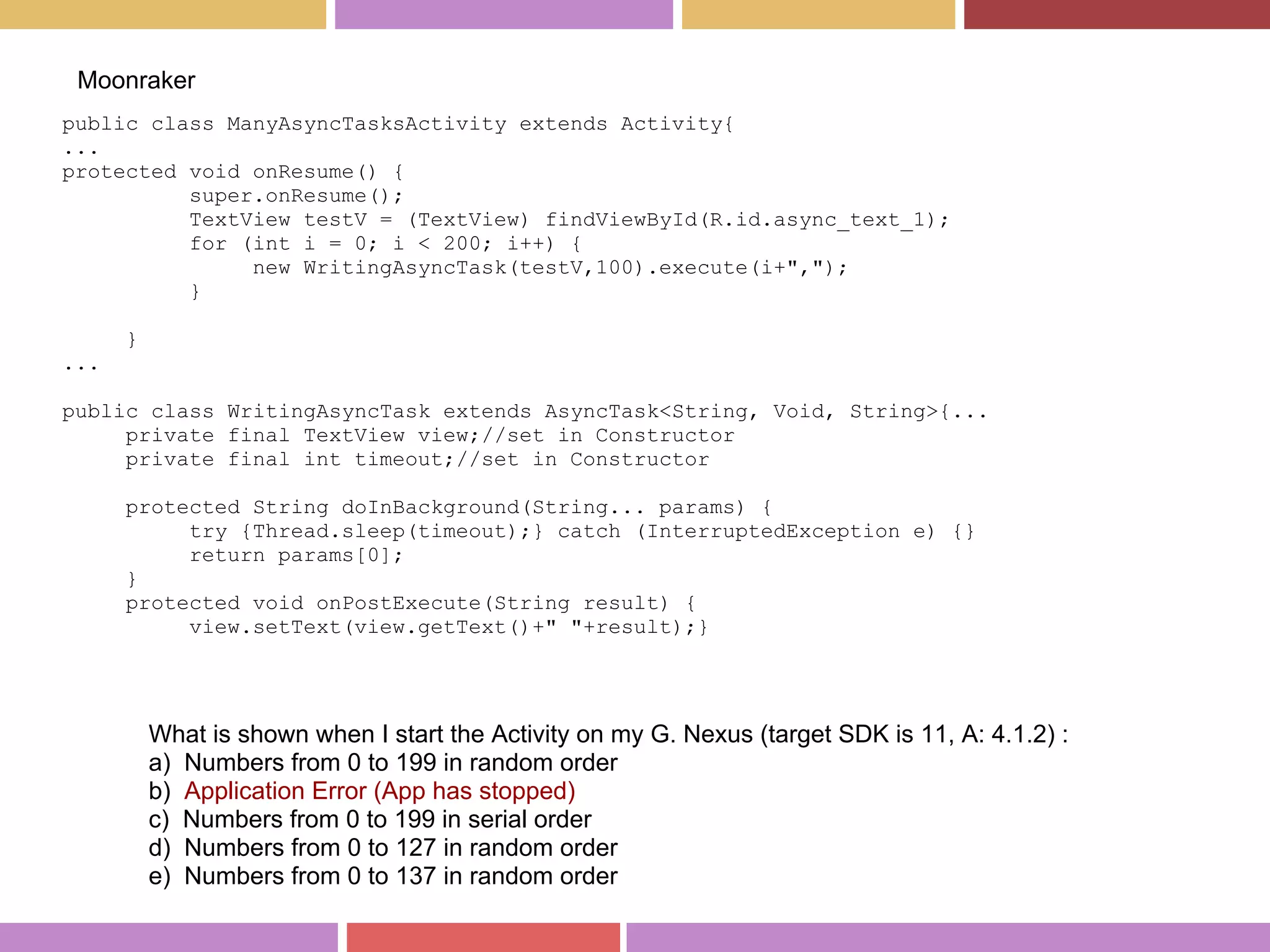 public class ManyAsyncTasksActivity extends Activity{
...
protected void onResume() {
super.onResume();
TextView testV = (TextView) findViewById(R.id.async_text_1);
for (int i = 0; i < 200; i++) {
new WritingAsyncTask(testV,100).execute(i+",");
}
}
...
public class WritingAsyncTask extends AsyncTask<String, Void, String>{...
private final TextView view;//set in Constructor
private final int timeout;//set in Constructor
protected String doInBackground(String... params) {
try {Thread.sleep(timeout);} catch (InterruptedException e) {}
return params[0];
}
protected void onPostExecute(String result) {
view.setText(view.getText()+" "+result);}
Moonraker
What is shown when I start the Activity on my G. Nexus (target SDK is 11, A: 4.1.2) :
a) Numbers from 0 to 199 in random order
b) Application Error (App has stopped)
c) Numbers from 0 to 199 in serial order
d) Numbers from 0 to 127 in random order
e) Numbers from 0 to 137 in random order
 