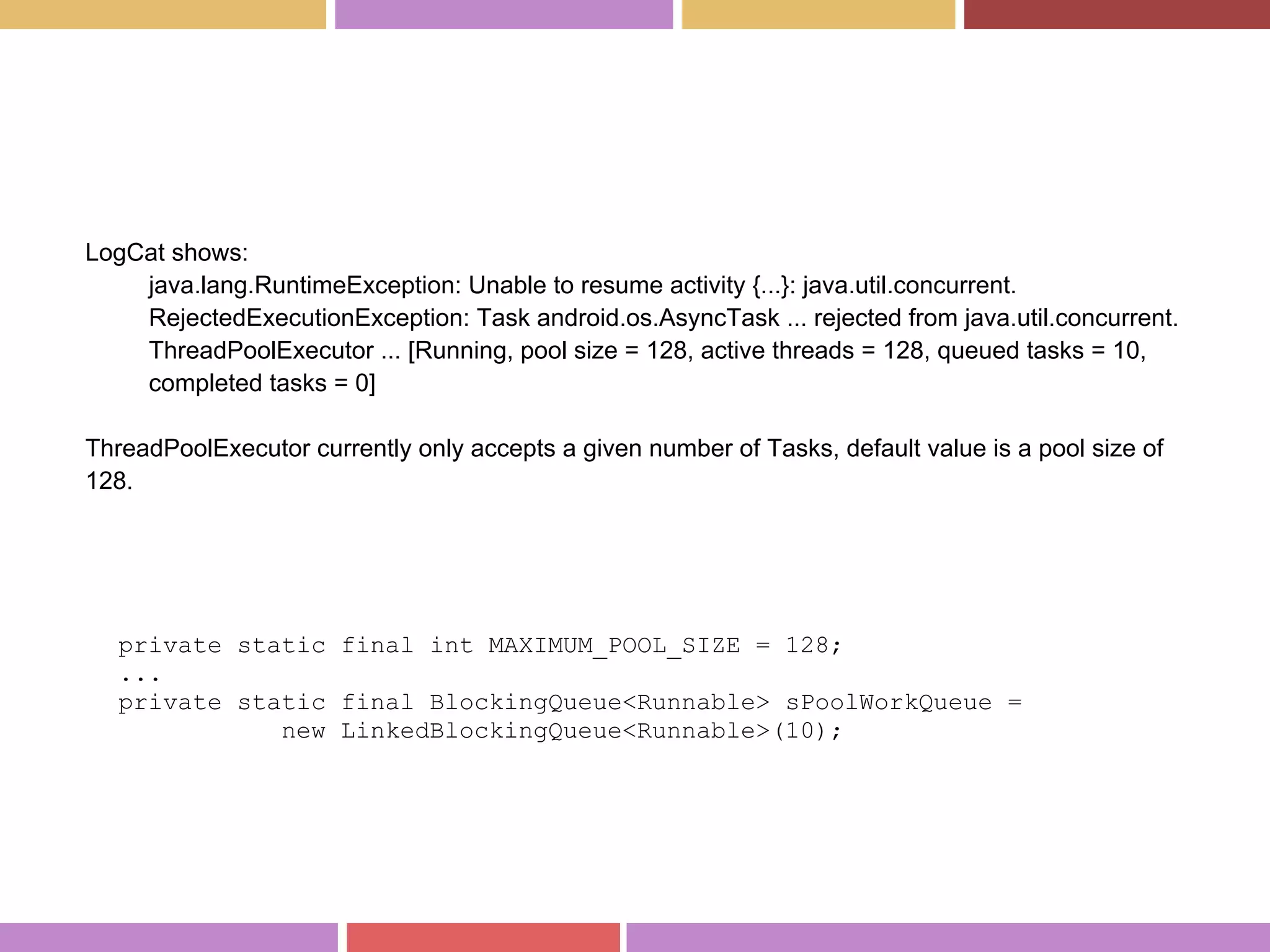 LogCat shows:
java.lang.RuntimeException: Unable to resume activity {...}: java.util.concurrent.
RejectedExecutionException: Task android.os.AsyncTask ... rejected from java.util.concurrent.
ThreadPoolExecutor ... [Running, pool size = 128, active threads = 128, queued tasks = 10,
completed tasks = 0]
ThreadPoolExecutor currently only accepts a given number of Tasks, default value is a pool size of
128.
private static final int MAXIMUM_POOL_SIZE = 128;
...
private static final BlockingQueue<Runnable> sPoolWorkQueue =
new LinkedBlockingQueue<Runnable>(10);
 