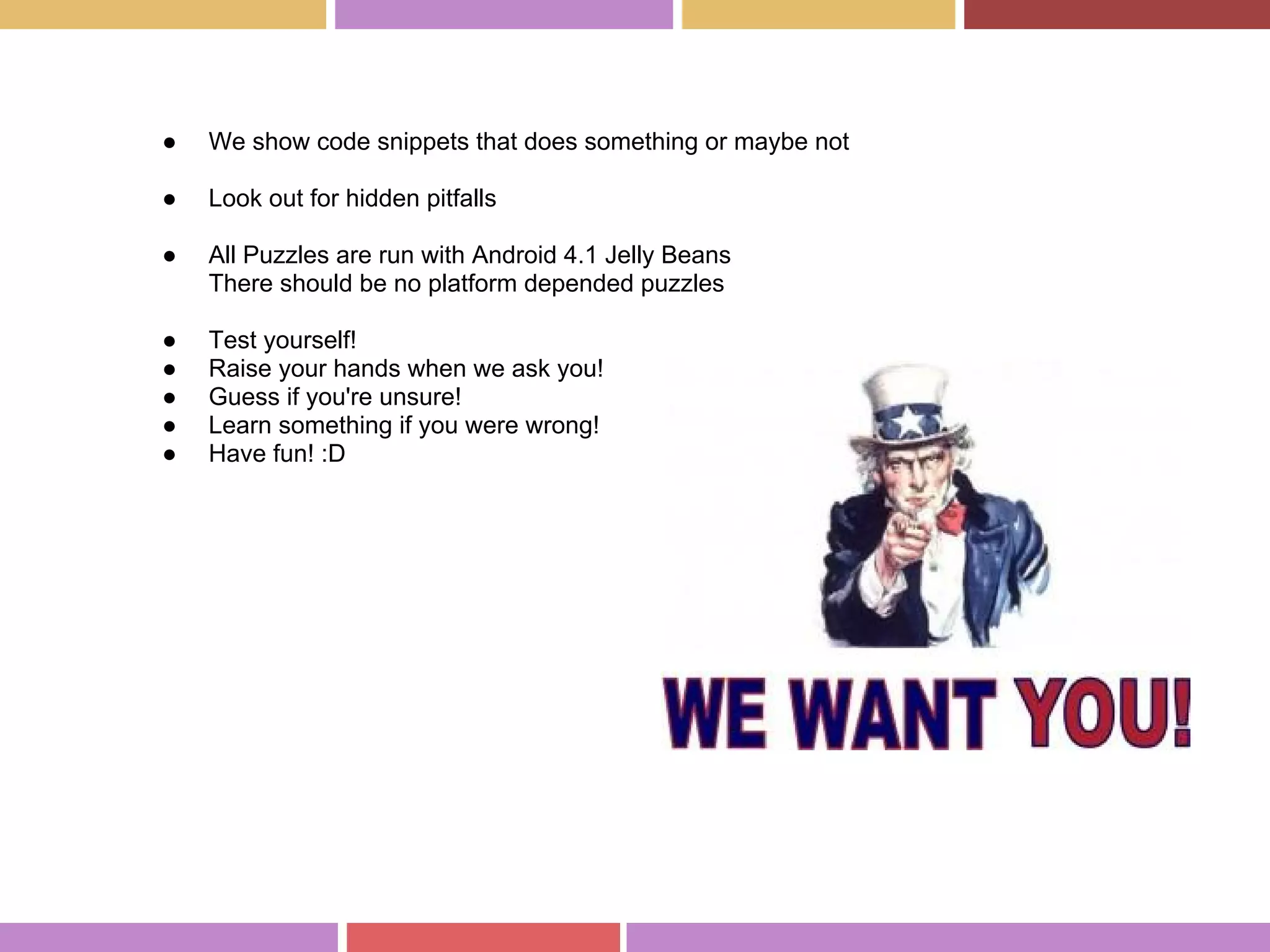 ● We show code snippets that does something or maybe not
● Look out for hidden pitfalls
● All Puzzles are run with Android 4.1 Jelly Beans
There should be no platform depended puzzles
● Test yourself!
● Raise your hands when we ask you!
● Guess if you're unsure!
● Learn something if you were wrong!
● Have fun! :D
 