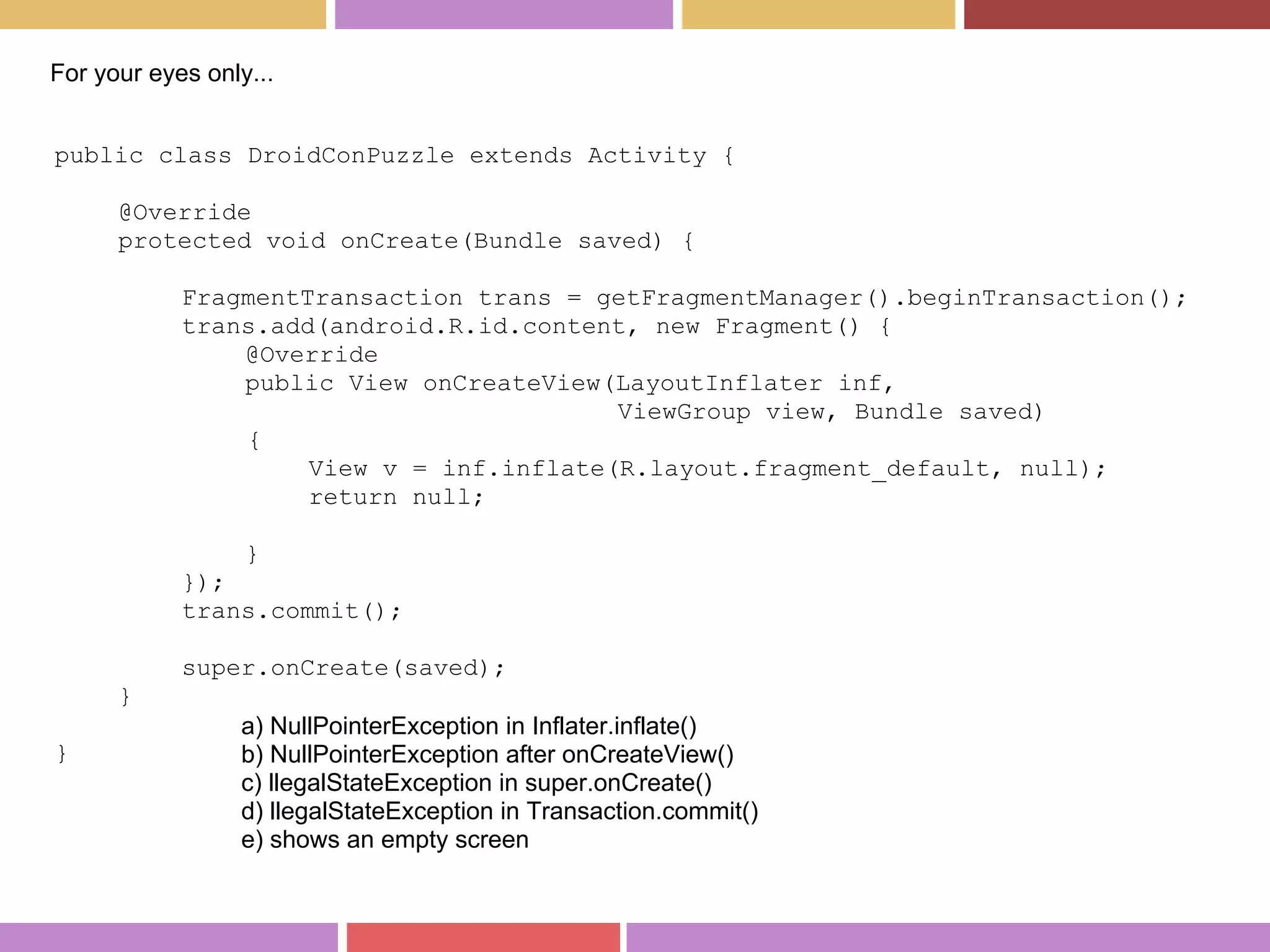 public class DroidConPuzzle extends Activity {
@Override
protected void onCreate(Bundle saved) {
FragmentTransaction trans = getFragmentManager().beginTransaction();
trans.add(android.R.id.content, new Fragment() {
@Override
public View onCreateView(LayoutInflater inf,
ViewGroup view, Bundle saved)
{
View v = inf.inflate(R.layout.fragment_default, null);
return null;
}
});
trans.commit();
super.onCreate(saved);
}
}
For your eyes only...
a) NullPointerException in Inflater.inflate()
b) NullPointerException after onCreateView()
c) llegalStateException in super.onCreate()
d) llegalStateException in Transaction.commit()
e) shows an empty screen
 