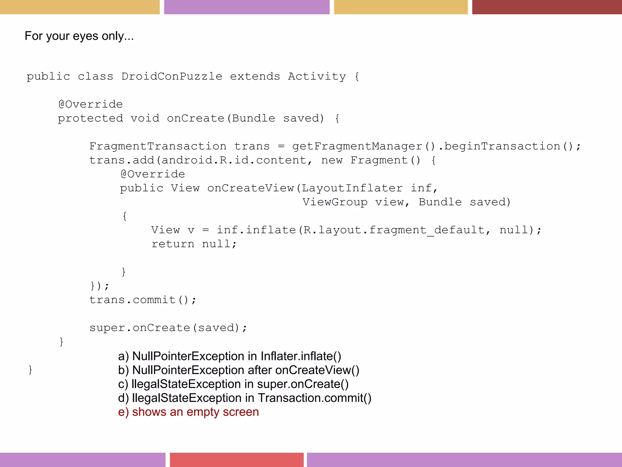 public class DroidConPuzzle extends Activity {
@Override
protected void onCreate(Bundle saved) {
FragmentTransaction trans = getFragmentManager().beginTransaction();
trans.add(android.R.id.content, new Fragment() {
@Override
public View onCreateView(LayoutInflater inf,
ViewGroup view, Bundle saved)
{
View v = inf.inflate(R.layout.fragment_default, null);
return null;
}
});
trans.commit();
super.onCreate(saved);
}
}
For your eyes only...
a) NullPointerException in Inflater.inflate()
b) NullPointerException after onCreateView()
c) llegalStateException in super.onCreate()
d) llegalStateException in Transaction.commit()
e) shows an empty screen
 