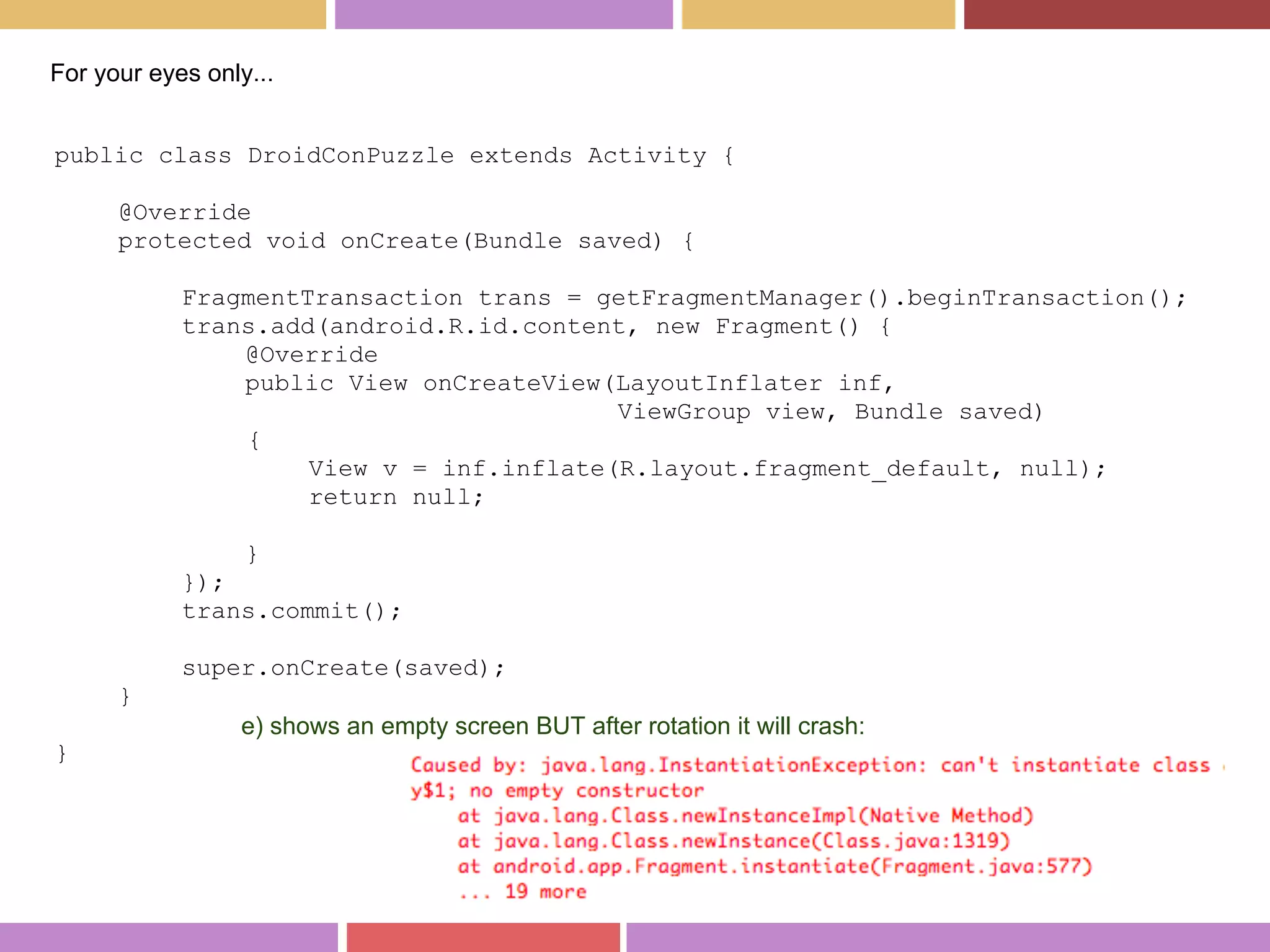 public class DroidConPuzzle extends Activity {
@Override
protected void onCreate(Bundle saved) {
FragmentTransaction trans = getFragmentManager().beginTransaction();
trans.add(android.R.id.content, new Fragment() {
@Override
public View onCreateView(LayoutInflater inf,
ViewGroup view, Bundle saved)
{
View v = inf.inflate(R.layout.fragment_default, null);
return null;
}
});
trans.commit();
super.onCreate(saved);
}
}
For your eyes only...
e) shows an empty screen BUT after rotation it will crash:
 