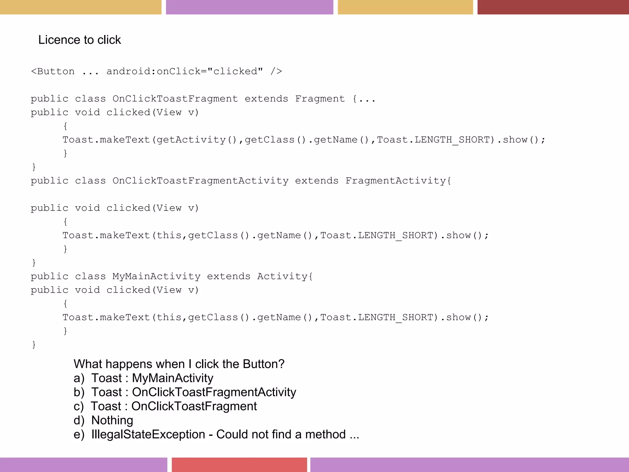 <Button ... android:onClick="clicked" />
public class OnClickToastFragment extends Fragment {...
public void clicked(View v)
{
Toast.makeText(getActivity(),getClass().getName(),Toast.LENGTH_SHORT).show();
}
}
public class OnClickToastFragmentActivity extends FragmentActivity{
public void clicked(View v)
{
Toast.makeText(this,getClass().getName(),Toast.LENGTH_SHORT).show();
}
}
public class MyMainActivity extends Activity{
public void clicked(View v)
{
Toast.makeText(this,getClass().getName(),Toast.LENGTH_SHORT).show();
}
}
Licence to click
What happens when I click the Button?
a) Toast : MyMainActivity
b) Toast : OnClickToastFragmentActivity
c) Toast : OnClickToastFragment
d) Nothing
e) IllegalStateException - Could not find a method ...
 