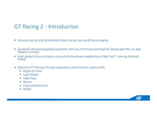 GT Racing 2 - Introduction
2
 Introducing the Intel & Gameloft team: Adrian Voinea & Steve Hughes
 Gameloft, the leading global publisher with key franchises like Asphalt, Despicable Me, Ice Age,
Modern Combat
 Intel, global silicon company to push the hardware capabilities of BayTrail T running Android
KitKat.
 Optimize GT Racing 2 (visual experience, performance, battery life)
 Depth of Field
 Light Shafts
 Heat Haze
 Bloom
 Improved Particles
 MSAA
 