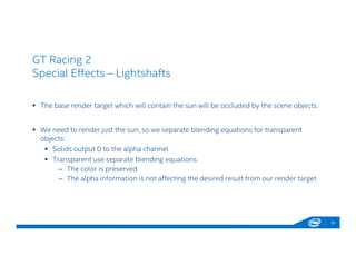 GT Racing 2
Special Effects – Lightshafts
 The base render target which will contain the sun will be occluded by the scene objects.
 We need to render just the sun, so we separate blending equations for transparent
objects:
 Solids output 0 to the alpha channel
 Transparent use separate blending equations:
– The color is preserved
– The alpha information is not affecting the desired result from our render target
20
 
