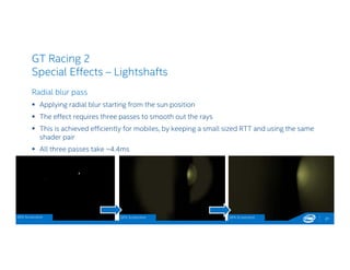 GT Racing 2
Special Effects – Lightshafts
Radial blur pass
 Applying radial blur starting from the sun position
 The effect requires three passes to smooth out the rays
 This is achieved efficiently for mobiles, by keeping a small sized RTT and using the same
shader pair
 All three passes take ~4.4ms
21GPA Screenshot GPA Screenshot GPA Screenshot
 