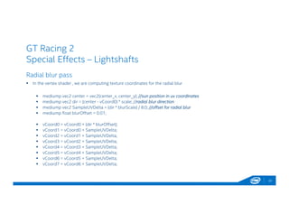 GT Racing 2
Special Effects – Lightshafts
22
Radial blur pass
 In the vertex shader , we are computing texture coordinates for the radial blur
 mediump vec2 center = vec2(center_x, center_y); //sun position in uv coordinates
 mediump vec2 dir = (center - vCoord0) * scale; //radial blur direction
 mediump vec2 SampleUVDelta = (dir * blurScale) / 8.0; //offset for radial blur
 mediump float blurOffset = 0.01;
 vCoord0 = vCoord0 + (dir * blurOffset);
 vCoord1 = vCoord0 + SampleUVDelta;
 vCoord2 = vCoord1 + SampleUVDelta;
 vCoord3 = vCoord2 + SampleUVDelta;
 vCoord4 = vCoord3 + SampleUVDelta;
 vCoord5 = vCoord4 + SampleUVDelta;
 vCoord6 = vCoord5 + SampleUVDelta;
 vCoord7 = vCoord6 + SampleUVDelta;
 