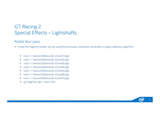 GT Racing 2
Special Effects – Lightshafts
Radial blur pass
 Inside the fragment shader, we are using the previously computed coordinates to apply radial blur algorithm
 color += texture2D(texture0, vCoord1).rgb;
 color += texture2D(texture0, vCoord2).rgb;
 color += texture2D(texture0, vCoord3).rgb;
 color += texture2D(texture0, vCoord4).rgb;
 color += texture2D(texture0, vCoord5).rgb;
 color += texture2D(texture0, vCoord6).rgb;
 color += texture2D(texture0, vCoord7).rgb;
 gl_FragColor.rgb = color / 8.0;
23
 