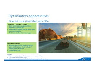 Optimization opportunities
41
Pipeline Issues identified with GPA
Activity:
• Dump frame from System Analyzer and open in Frame Analyzer
• Find shader responsible for effect
• Edit shaders to experiment with effects without recompiling the game!
Sometimes a fresh eye can help:
• Some observations suggested bloom
effect was “washed out”
• Investigation showed that the bloom math
was overly complex
• And it was loading the render target
Sometimes a fresh eye can help:
• Some observations suggested bloom
effect was “washed out”
• Investigation showed that the bloom math
was overly complex
• And it was loading the render target
What we suggested:
• Replacing bloom with simpler algorithm
• Using additive blend mode instead of
loading the RT to alter it
• Prototyped in GPA!
What we suggested:
• Replacing bloom with simpler algorithm
• Using additive blend mode instead of
loading the RT to alter it
• Prototyped in GPA!
 