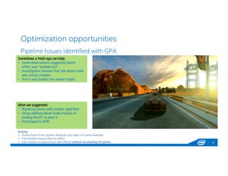 Optimization opportunities
42
Pipeline Issues identified with GPA
Activity:
• Dump frame from System Analyzer and open in Frame Analyzer
• Find shader responsible for effect
• Edit shaders to experiment with effects without recompiling the game!
Sometimes a fresh eye can help:
• Some observations suggested bloom
effect was “washed out”
• Investigation showed that the bloom math
was overly complex
• And it was loading the render target
Sometimes a fresh eye can help:
• Some observations suggested bloom
effect was “washed out”
• Investigation showed that the bloom math
was overly complex
• And it was loading the render target
What we suggested:
• Replacing bloom with simpler algorithm
• Using additive blend mode instead of
loading the RT to alter it
• Prototyped in GPA!
What we suggested:
• Replacing bloom with simpler algorithm
• Using additive blend mode instead of
loading the RT to alter it
• Prototyped in GPA!
 