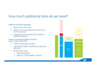 How much additional time do we need?
What we found & improved
• approx. 5ms RT clears
• approx. 3ms reducing Blur RT from Full
to ¼ resolution
• changing cost equivalent from 50% to
100% rendering
Game is running at approx. 43 FPS
(approx. 23,5ms per frame)
• 100% rendering resolution
• Lightshafts, Bloom, Heat Haze, Improved
particles
• MSAA very costly
• Optional feature
• approx. 25 FPS (approx. 40ms)
43
8ms
31,5ms –
8ms
17ms
MSAA
4ms
23,5ms
100%
rendering,
all features
&
particles
 